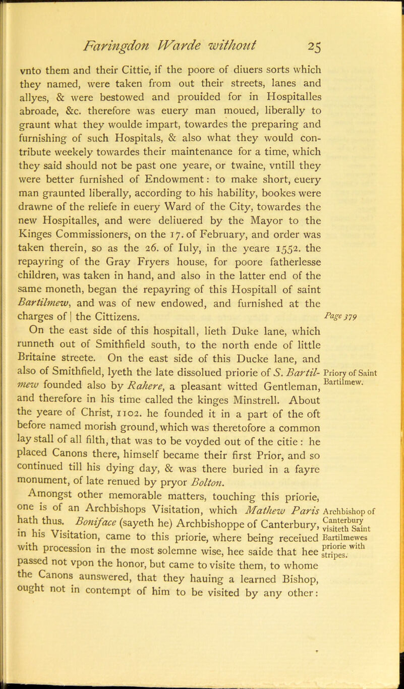 vnto them and their Cittie, if the poore of diuers sorts which they named, were taken from out their streets, lanes and allyes, & were bestowed and prouided for in Hospitalles abroade, &c. therefore was euery man moued, liberally to graunt what they woulde impart, towardes the preparing and furnishing of such Hospitals, & also what they would con- tribute weekely towardes their maintenance for a time, which they said should not be past one yeare, or twaine, vntill they were better furnished of Endowment: to make short, euery man graunted liberally, according to his liability, bookes were drawne of the reliefe in euery Ward of the City, towardes the new Hospitalles, and were deliuered by the Mayor to the Kinges Commissioners, on the 17. of February, and order was taken therein, so as the 26. of Iuly, in the yeare 1552. the repayring of the Gray Fryers house, for poore fatherlesse children, was taken in hand, and also in the latter end of the same moneth, began the repayring of this Hospitall of saint Bartilmew, and was of new endowed, and furnished at the charges of | the Cittizens. Page379 On the east side of this hospitall, lieth Duke lane, which runneth out of Smithfield south, to the north ende of little Britaine streete. On the east side of this Ducke lane, and also of Smithfield, lyeth the late dissolued priorie of S'. Bartil- Vnoy of Saint view founded also by Rahere, a pleasant witted Gentleman, Bartilmew- and therefore in his time called the kinges Minstrell. About the yeare of Christ, 1102. he founded it in a part of the oft before named morish ground, which was theretofore a common laystall of all filth, that was to be voyded out of the citie : he placed Canons there, himself became their first Prior, and so continued till his dying day, & was there buried in a fayre monument, of late renued by pryor Bolton. Amongst other memorable matters, touching this priorie, one is of an Archbishops Visitation, which Mathew Paris Archbishop of hath thus. Boniface (sayeth he) Archbishoppe of Canterbury, S£hS&t in his Visitation, came to this priorie, where being receiued Bartilmewes with piocession in the most solemne wise, hee saide that hee Gripes. W'th passed not vpon the honor, but came to visite them, to whome the Canons aunswered, that they hauing a learned Bishop, ought not in contempt of him to be visited by any other: