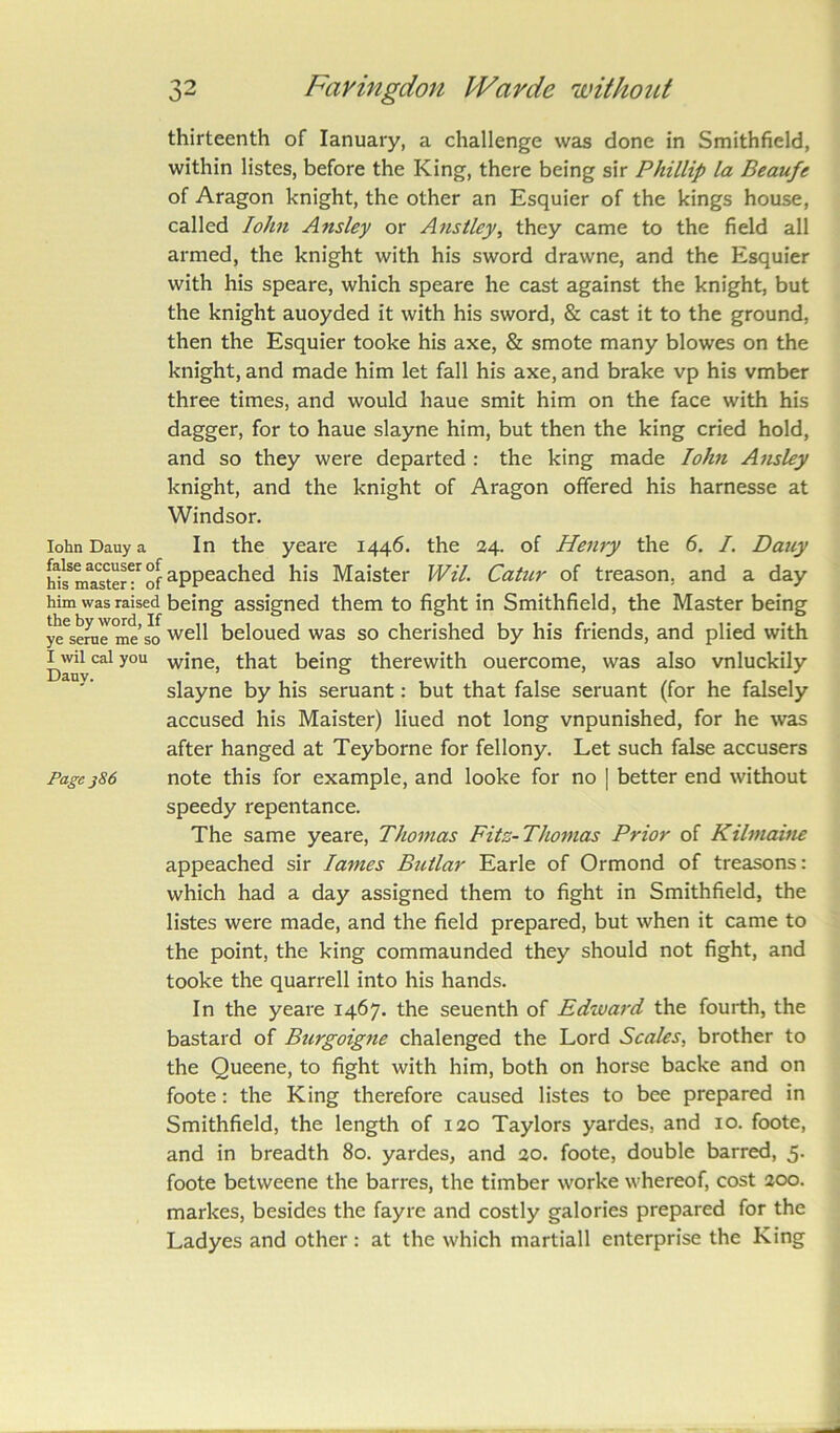 thirteenth of Ianuary, a challenge was done in Smithfield, within listes, before the King, there being sir Phillip la Beaufe of Aragon knight, the other an Esquier of the kings house, called Iohn Ansley or Anstley, they came to the field all armed, the knight with his sword drawne, and the Esquier with his speare, which speare he cast against the knight, but the knight auoyded it with his sword, & cast it to the ground, then the Esquier tooke his axe, & smote many blowes on the knight, and made him let fall his axe, and brake vp his vmber three times, and would haue smit him on the face with his dagger, for to haue slayne him, but then the king cried hold, and so they were departed : the king made Iohn Ansley knight, and the knight of Aragon offered his harnesse at Windsor. Iohn Dauy a In the yeare 1446. the 24. of Henry the 6. /. Dauy h^maTter61 of aPPeached his Maister Wil. Catur of treason, and a day him was raised being assigned them to fight in Smithfield, the Master being ye^eree meso we^ beloued was so cherished by his friends, and plied with ]Uvil cal you wine, that being therewith ouercome, was also vnluckily slayne by his seruant: but that false seruant (for he falsely accused his Maister) liued not long vnpunished, for he was after hanged at Teyborne for fellony. Let such false accusers Page386 note this for example, and looke for no | better end without speedy repentance. The same yeare, Thomas Fitz-Thomas Prior of Kilmaine appeached sir lames Btctlar Earle of Ormond of treasons: which had a day assigned them to fight in Smithfield, the listes were made, and the field prepared, but when it came to the point, the king commaunded they should not fight, and tooke the quarrell into his hands. In the yeare 1467. the seuenth of Edward the fourth, the bastard of Burgoigne chalenged the Lord Scales, brother to the Queene, to fight with him, both on horse backe and on foote: the King therefore caused listes to bee prepared in Smithfield, the length of 120 Taylors yardes, and 10. foote, and in breadth 80. yardes, and 20. foote, double barred, 5. foote betweene the barres, the timber worke whereof, cost 200. markes, besides the fayre and costly galories prepared for the Ladyes and other: at the which martiall enterprise the King