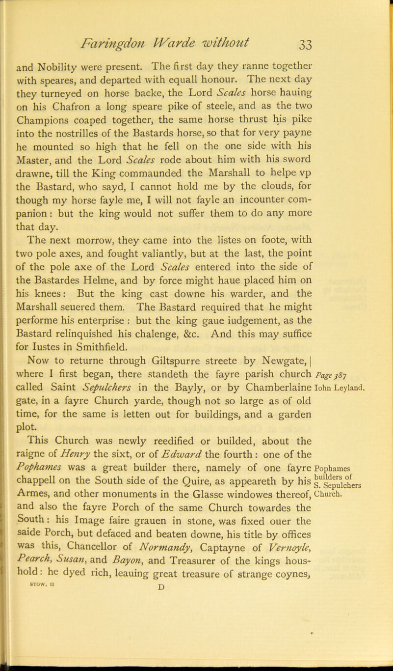 and Nobility were present. The first day they ranne together with speares, and departed with equall honour. The next day they turneyed on horse backe, the Lord Scales horse hauing on his Chafron a long speare pike of steele, and as the two Champions coaped together, the same horse thrust his pike into the nostrilles of the Bastards horse, so that for very payne he mounted so high that he fell on the one side with his Master, and the Lord Scales rode about him with his sword drawne, till the King commaunded the Marshall to helpe vp the Bastard, who sayd, I cannot hold me by the clouds, for though my horse fayle me, I will not fayle an incounter com- panion : but the king would not suffer them to do any more that day. The next morrow, they came into the listes on foote, with two pole axes, and fought valiantly, but at the last, the point of the pole axe of the Lord Scales entered into the side of the Bastardes Helme, and by force might haue placed him on his knees: But the king cast downe his warder, and the Marshall seuered them. The Bastard required that he might performe his enterprise : but the king gaue iudgement, as the Bastard relinquished his chalenge, &c. And this may suffice for Iustes in Smithfield. Now to returne through Giltspurre streete by Newgate, | where I first began, there standeth the fayre parish church Page jSj called Saint Sepulchers in the Bayly, or by Chamberlaine lohn Leyland. gate, in a fayre Church yarde, though not so large as of old time, for the same is letten out for buildings, and a garden plot. This Church was newly reedified or builded, about the raigne of Henry the sixt, or of Edward the fourth : one of the Pophames was a great builder there, namely of one fayre Pophames chappell on the South side of the Quire, as appeareth by his s^Sepulchers Armes, and other monuments in the Glasse windowes thereof, Church, and also the fayre Porch of the same Church towardes the South: his Image faire grauen in stone, was fixed ouer the saide Porch, but defaced and beaten downe, his title by offices was this, Chancellor of Normandy, Captayne of Vernoyle, Pearch, Susan, and Bay on, and Treasurer of the kings hous- hold: he dyed rich, leauing great treasure of strange coynes, STOW. II p.