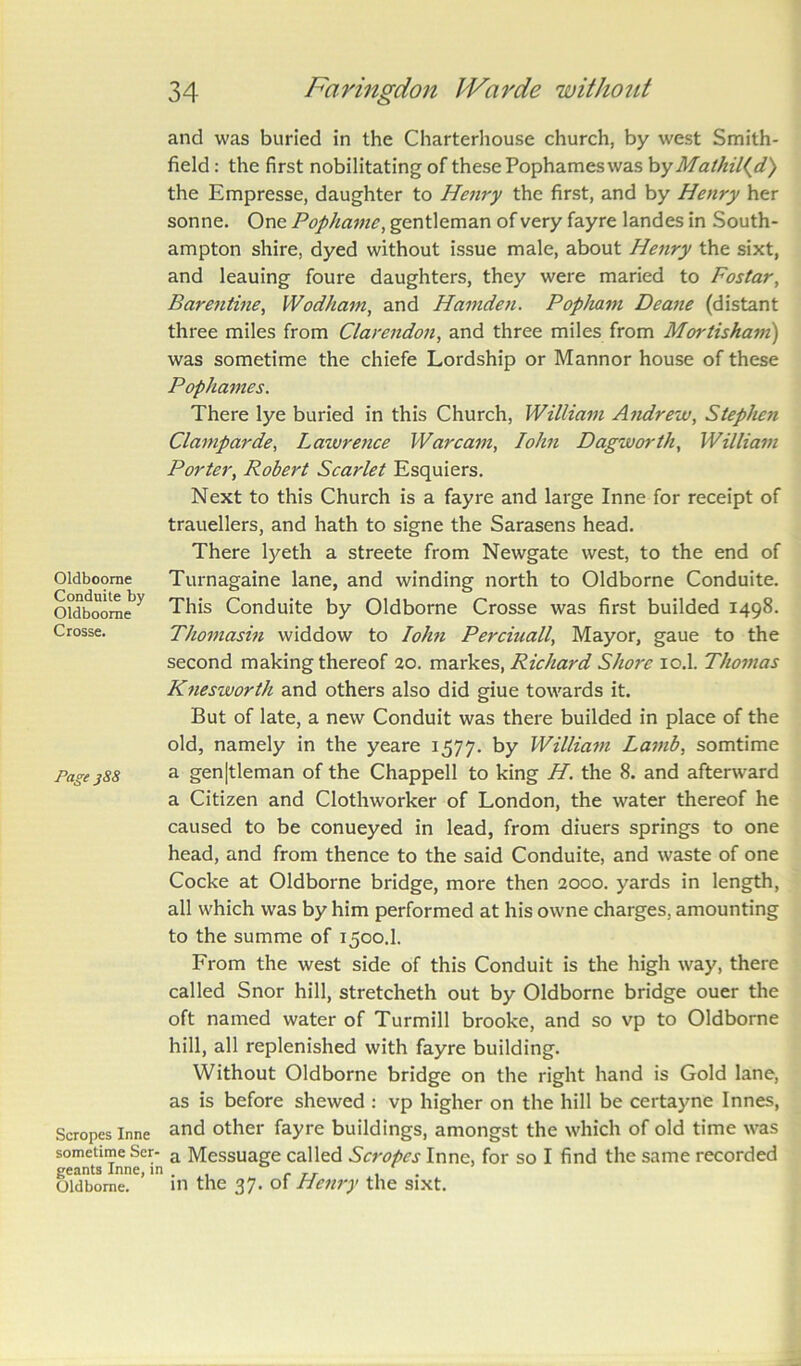 Oldboorne Conduite by Oldboorne Crosse. Page jS8 Scropes Inne sometime Ser- geants Inne, in Oldborne. and was buried in the Charterhouse church, by west Smith- field : the first nobilitating of these Pophames was byMathil(d) the Empresse, daughter to Henry the first, and by Henry her sonne. One Pophame, gentleman of very fayre landes in South- ampton shire, dyed without issue male, about Henry the sixt, and leauing foure daughters, they were maried to Fostar, Barentine, Wodham, and Hamden. Popliam Deane (distant three miles from Clarendon, and three miles from Mortisham) was sometime the chiefe Lordship or Mannor house of these Pophames. There lye buried in this Church, William Andrew, Stephen Clamparde, L aivrence War cam, John Dagworth, William Porter, Robert Scarlet Esquiers. Next to this Church is a fayre and large Inne for receipt of trauellers, and hath to signe the Sarasens head. There lyeth a streete from Newgate west, to the end of Turnagaine lane, and winding north to Oldborne Conduite. This Conduite by Oldborne Crosse was first builded 1498. Thomasin widdow to Iohn Perciuall, Mayor, gaue to the second making thereof 20. markes, Richard Shore io.l. Thomas Knesworth and others also did giue towards it. But of late, a new Conduit was there builded in place of the old, namely in the yeare 1577. by William Lamb, somtime a gen|tleman of the Chappell to king H. the 8. and afterward a Citizen and Clothworker of London, the water thereof he caused to be conueyed in lead, from diuers springs to one head, and from thence to the said Conduite, and waste of one Cocke at Oldborne bridge, more then 2000. yards in length, all which was by him performed at his owne charges, amounting to the summe of 1500.I. From the west side of this Conduit is the high way, there called Snor hill, stretcheth out by Oldborne bridge ouer the oft named water of Turmill brooke, and so vp to Oldborne hill, all replenished with fayre building. Without Oldborne bridge on the right hand is Gold lane, as is before shewed : vp higher on the hill be certayne Innes, and other fayre buildings, amongst the which of old time was a Messuage called Scropes Inne, for so I find the same recorded in the 37. of Henry the sixt.