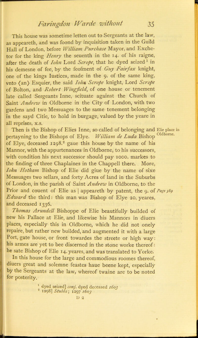 This house was sometime letten out to Sergeants at the law, as appeareth, and was foond by inquisition taken in the Guild Hall of London, before William Purchase Mayor, and Exche- tor for the king Henry the seuenth in the 14. of his raigne, after the death of Iohn Lord Scrope, that he dyed seized1 in his demesne of fee, by the feofment of Guy Fairfax knight, one of the kings Iustices, made in the 9. of the same king, vnto (an) Esquier, the said Iohn Scrope knight, Lord Scrope of Bolton, and Robert Wingfield, of one house or tenement late called Sergeants Inne, scituate against the Church of Saint Andrew in Oldborne in the City of London, with two gardens and two Messuages to the same tenement belonging in the sayd Citie, to hold in burgage, valued by the yeare in all reprises, x.s. Then is the Bishop of Elies Inne, so called of belonging and Elie place pertayning to the Bishops of Elye. William de Ltida Bishop oldborne' of Elye, deceased 1298.2 gaue this house by the name of his Mannor, with the appurtenances in Oldborne, to his successors, with condition his next successor should pay 1000. markes to the finding of three Chaplaines in the Chappell there. More, Iohn Hotham Bishop of Elie did giue by the name of sixe Messuages two sellars, and forty Acres of land in the Suburbs of London, in the parish of Saint Andrew in Oldborne, to the Prior and couent of Elie as | appeareth by patent, the 9. of Page Edward the third: this man was Bishop of Elye 20. yeares, and deceased 1336. Thomas Arundell Bishoppe of Elie beautifully builded of new his Pallace at Elie, and likewise his Mannors in diuers places, especially this in Oldborne, which he did not onely repaire, but rather new builded, and augmented it with a large Port, gate house, or front towardes the streete or high way: his armes are yet to bee discerned in the stone worke thereof: he sate Bishop of Elie 14. yeares, and was translated to Yorke. In this house for the large and commodious roomes thereof, diuers great and solemne feastes haue beene kept, especially by the Sergeants at the law, whereof twaine are to be noted for posterity. 1 dyed seized] conj. dyed deceased 160J 2 1298] Stubbs; 1297 160J