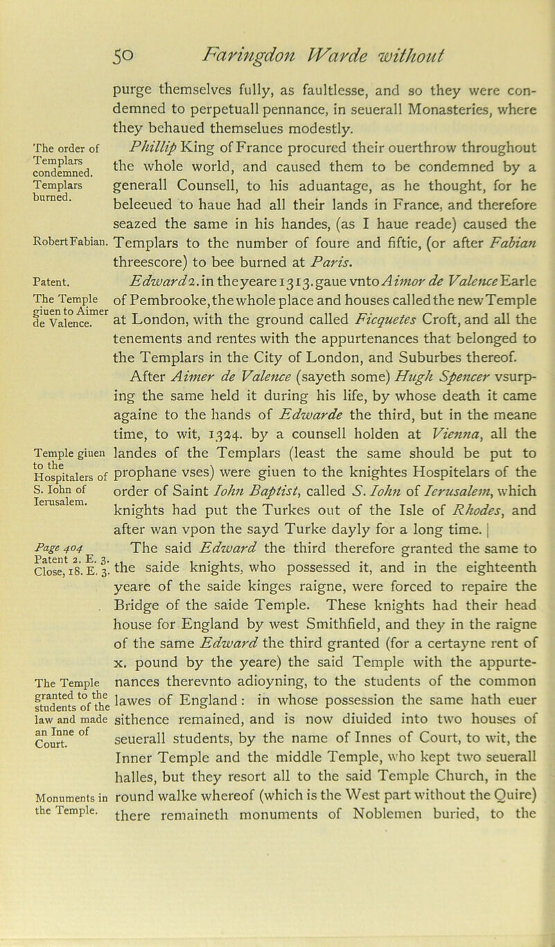 The order of Templars condemned. Templars burned. Robert Fabian. Patent. The Temple giuen to Aimer de Valence. Temple giuen to the Hospitalers of S. Iohn of Ierusalem. Page 404 Patent 2. E. 3. Close, 18. E. 3. The Temple granted to the students of the law and made an Inne of Court. Monuments in the Temple. 50 Faringdon IVarde without purge themselves fully, as faultlesse, and so they were con- demned to perpetuall pennance, in seuerall Monasteries, where they behaued themselues modestly. Phillip King of France procured their ouerthrow throughout the whole world, and caused them to be condemned by a generall Counsell, to his aduantage, as he thought, for he beleeued to haue had all their lands in France, and therefore seazed the same in his handes, (as I haue reade) caused the Templars to the number of foure and fiftie, (or after Fabian threescore) to bee burned at Paris. Edzvardi.m thcyeare I3i3.gaue vnto A imor de Valence Earle of Pembroolce, the whole place and houses called the newTemple at London, with the ground called Ficquetes Croft, and all the tenements and rentes with the appurtenances that belonged to the Templars in the City of London, and Suburbes thereof. After Aimer de Valence (sayeth some) Hugh Spencer vsurp- ing the same held it during his life, by whose death it came againe to the hands of Edwarde the third, but in the meane time, to wit, 1324. by a counsell holden at Vienna, all the landes of the Templars (least the same should be put to prophane vses) were giuen to the knightes Hospitelars of the order of Saint Iohn Baptist, called S. Iohn of Ierusalem, which knights had put the Turkes out of the Isle of Rhodes, and after wan vpon the sayd Turke dayly for a long time. | The said Edward the third therefore granted the same to the saide knights, who possessed it, and in the eighteenth yeare of the saide kinges raigne, were forced to repaire the Bridge of the saide Temple. These knights had their head house for England by west Smithfield, and they in the raigne of the same Edward the third granted (for a certayne rent of x. pound by the yeare) the said Temple with the appurte- nances therevnto adioyning, to the students of the common lawes of England: in whose possession the same hath euer sithence remained, and is now diuided into two houses of seuerall students, by the name of Innes of Court, to wit, the Inner Temple and the middle Temple, who kept two seuerall halles, but they resort all to the said Temple Church, in the round walke whereof (which is the West part without the Quire) there remaineth monuments of Noblemen buried, to the