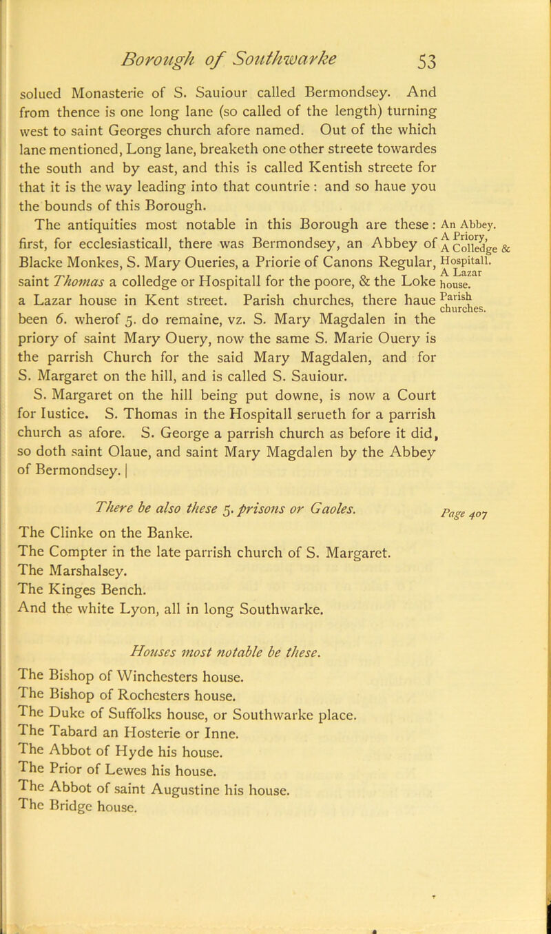 solued Monasterie of S. Sauiour called Bermondsey. And from thence is one long lane (so called of the length) turning west to saint Georges church afore named. Out of the which lane mentioned, Long lane, breaketh one other streete towardes the south and by east, and this is called Kentish streete for that it is the way leading into that countrie: and so haue you the bounds of this Borough. The antiquities most notable in this Borough are these: An Abbey, first, for ecclesiasticall, there was Bermondsey, an Abbey of ^ col°ledge & Blacke Monkes, S. Mary Oueries, a Priorie of Canons Regular, Hospitaii. saint Thomas a colledge or Hospitaii for the poore, & the Loke house, a Lazar house in Kent street. Parish churches, there haue Pansl? churches. been 6. wherof 5. do remaine, vz. S. Mary Magdalen in the priory of saint Mary Ouery, now the same S. Marie Ouery is the parrish Church for the said Mary Magdalen, and for S. Margaret on the hill, and is called S. Sauiour. S. Margaret on the hill being put downe, is now a Court for Iustice. S. Thomas in the Hospitaii serueth for a parrish church as afore. S. George a parrish church as before it did, so doth saint Olaue, and saint Mary Magdalen by the Abbey of Bermondsey. | There be also these 5. prisons or Gaoles. Page 4Q1 The Clinke on the Banke. The Compter in the late parrish church of S. Margaret. The Marshalsey. The Kinges Bench. And the white Lyon, all in long Southwarke. Houses most notable be these. The Bishop of Winchesters house. The Bishop of Rochcsters house. The Duke of Sufifolks house, or Southwarke place. The Tabard an Hosterie or Inne. The Abbot of Hyde his house. The Prior of Lewes his house. The Abbot of saint Augustine his house. The Bridge house.