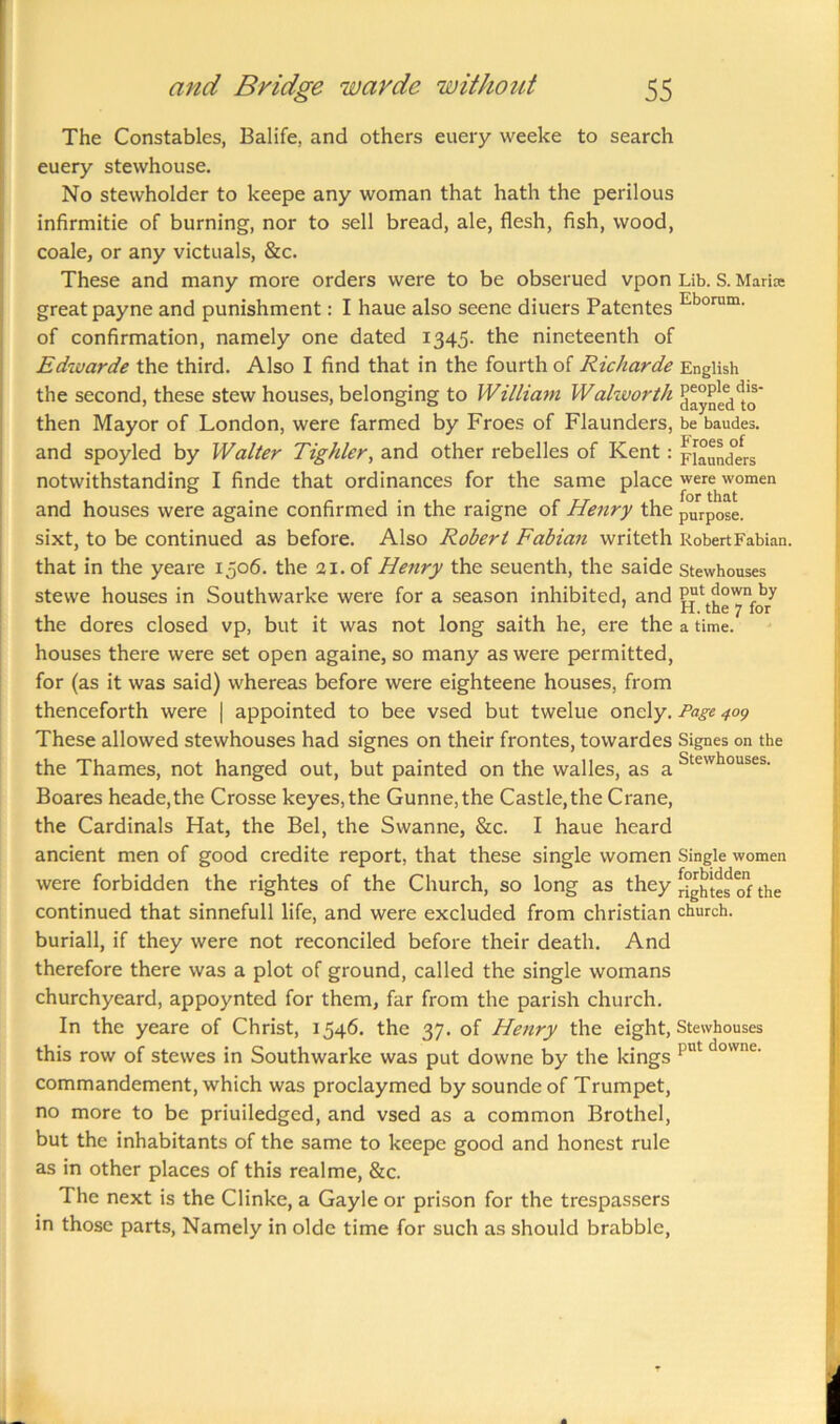 The Constables, Balife, and others euery weeke to search euery stewhouse. No stewholder to keepe any woman that hath the perilous infirmitie of burning, nor to sell bread, ale, flesh, fish, wood, coale, or any victuals, &c. These and many more orders were to be obserued vpon Lib. S. Marise great payne and punishment: I haue also seene diuers Patentes Eborum- of confirmation, namely one dated 1345. the nineteenth of Edwarde the third. Also I find that in the fourth of Richarde English the second, these stew houses, belonging to William Walworth then Mayor of London, were farmed by Froes of Flaunders, be baudes. and spoyled by Walter Tighler, and other rebelles of Kent : plunders notwithstanding I finde that ordinances for the same place were women and houses were againe confirmed in the raigne of Henry the purpose, sixt, to be continued as before. Also Robert Fabian writeth Robert Fabian, that in the yeare 1506. the 21. of Henry the seuenth, the saide Stewhouses stewe houses in Southwarke were for a season inhibited, and put down by the dores closed vp, but it was not long saith he, ere the a time, houses there were set open againe, so many as were permitted, for (as it was said) whereas before were eighteene houses, from thenceforth were | appointed to bee vsed but twelue onely. Page 409 These allowed stewhouses had signes on their frontes, towardes Signes on the the Thames, not hanged out, but painted on the walles, as a Stewhouses- Boares heade,the Crosse keyes,the Gunne,the Castle, the Crane, the Cardinals Hat, the Bel, the Swanne, &c. I haue heard ancient men of good credite report, that these single women Single women were forbidden the rightes of the Church, so long as they q1} the continued that sinnefull life, and were excluded from Christian church, buriall, if they were not reconciled before their death. And therefore there was a plot of ground, called the single womans churchyeard, appoynted for them, far from the parish church. In the yeare of Christ, 1546. the 37. of Henry the eight, Stewhouses this row of stewes in Southwarke was put downe by the kings put downe‘ commandement, which was proclaymed by soundeof Trumpet, no more to be priuiledged, and vsed as a common Brothel, but the inhabitants of the same to keepe good and honest rule as in other places of this realme, &c. The next is the Clinke, a Gayle or prison for the trespassers in those parts, Namely in olde time for such as should brabble,