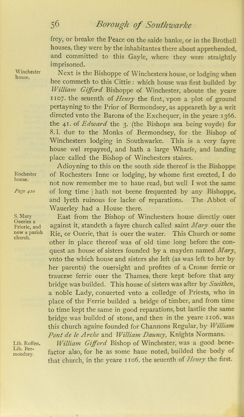 Winchester house. Rochester house. Page 410 S. Mary Oueries a Priorie, and now a parish church. Lib. Roffen. Lib. Ber- mondsey. frcy, or breake the Peace on the saide banke, or in the Brothell houses, they were by the inhabitantes there about apprehended, and committed to this Gayle, where they were straightly imprisoned. Next is the Bishoppe of Winchesters house, or lodging when hee commeth to this Cittie: which house was first builded by William Gifford Bishoppe of Winchester, aboute the yeare 1x07. the seuenth of Henry the first, vpon a plot of ground pertayning to the Prior of Bermondsey, as appeareth by a writ directed vnto the Barons of the Exchequer, in the yeare 1366. the 41. of Edward the 3. (the Bishops sea being voyde) for 8.1. due to the Monks of Bermondsey, for the Bishop of Winchesters lodging in Southwarke. This is a very fayre house vvel repayred, and hath a large Wharfe, and landing place called the Bishop of Winchesters stakes. Adioyning to this on the south side thereof is the Bishoppe of Rochesters Inne or lodging, by whome first erected, I do not now remember me to haue read, but well I wot the same of long time | hath not beene frequented by any Bishoppe, and lyeth ruinous for lacke of reparations. The Abbot of Wauerley had a House there. East from the Bishop of Winchesters house directly ouer against it, standeth a fayre church called saint Mary ouer the Rie, or Ouerie, that is ouer the water. This Church or some other in place thereof was of old time long before the con- quest an house of sisters founded by a mayden named Mary, vnto the which house and sisters she left (as was left to her by her parents) the ouersight and profites of a Crosse ferrie or trauerse ferrie ouer the Thames, there kept before that any bridge was builded. This house of sisters was after by Swithcn, a noble Lady, conuerted vnto a colledge of Priests, who in place of the Ferrie builded a bridge of timber, and from time to time kept the same in good reparations, but lastlie the same bridge was builded of stone, and then in the yeare 1x06. was this church againe founded for Channons Regular, by William Pont de le Arche and William Dauncy, Knights Normans. William Gifford Bishop of Winchester, was a good bene- factor also, for he as some haue noted, builded the body of that church, in the yeare 1106. the seuenth of Henry the first.