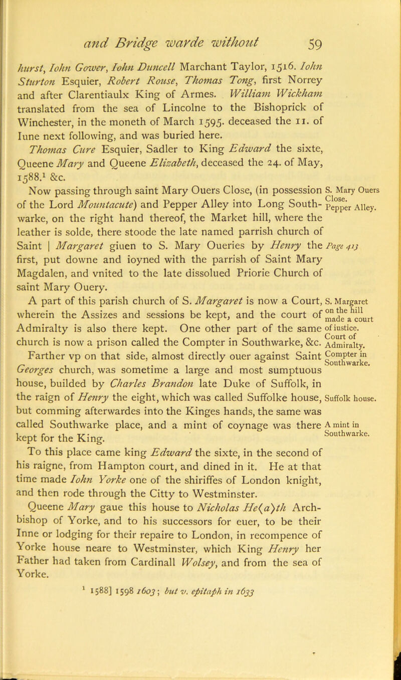 hurst, Iohn Gower, Iohn Duncell Marchant Taylor, 1516. Iohn Sturton Esquier, Robert Rouse, Thomas Tong, first Norrey and after Clarentiaulx King of Armes. William Wickham translated from the sea of Lincolne to the Bishoprick of Winchester, in the moneth of March 1595- deceased the 11. of Iune next following, and was buried here. Thomas Cure Esquier, Sadler to King Edward the sixte, Oueene Mary and Oueene Elizabeth, deceased the 24. of May, 1588.1 &c. Now passing through saint Mary Ouers Close, (in possession S. Mary Ouers of the Lord Mountacute) and Pepper Alley into Long South- Pe°Spgr Alley, warke, on the right hand thereof, the Market hill, where the leather is solde, there stoode the late named parrish church of Saint | Margaret giiten to S. Mary Oueries by Henry the Page 413 first, put downe and ioyned with the parrish of Saint Mary Magdalen, and vnited to the late dissolued Priorie Church of saint Mary Ouery. A part of this parish church of S. Margaret is now a Court, s. Margaret wherein the Assizes and sessions be kept, and the court of ^ade^court Admiralty is also there kept. One other part of the same of justice, church is now a prison called the Compter in Southwarke, &c. Admiralty. Farther vp on that side, almost directly ouer against Saint Compter in ~ , , . , , & Southwarke. Georges church, was sometime a large and most sumptuous house, builded by Charles Brandon late Duke of Suffolk, in the raign of Henry the eight, which was called Suffolke house, Suffolk house. but comming afterwardes into the Kinges hands, the same was called Southwarke place, and a mint of coynage was there A mint in kept for the King. Southwarke. To this place came king Edward the sixte, in the second of his raigne, from Hampton court, and dined in it. He at that time made Iohn Yorke one of the shirififes of London knight, and then rode through the Citty to Westminster. Queene Mary gaue this house to Nicholas He(a)th Arch- bishop of Yorke, and to his successors for euer, to be their Inne or lodging for their repaire to London, in recompence of Yorke house neare to Westminster, which King Henry her Father had taken from Cardinall Wolsey, and from the sea of Yorke. 1 1588] 1598 1 Co2; but v. epitaph in 1633