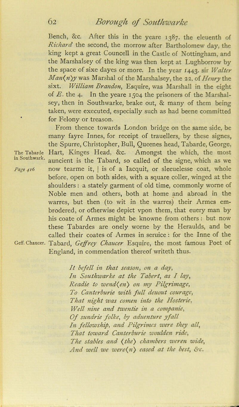 Bench, &c. After this in the yeare 1387. the eleuenth of Richard the second, the morrow after Bartholomew day, the king kept a great Councell in the Castle of Nottingham, and the Marshalsey of the king was then kept at Lughborrow by the space of sixe dayes or more. In the year 1443. sir Walter Man{n)y was Marshal of the Marshalsey, the 22. of Henry the sixt. William Brandon, Esquire, was Marshall in the eight of E. the 4. In the yeare 1504 the prisoners of the Marshal- sey, then in Southwarke, brake out, & many of them being taken, were executed, especially such as had beene committed for Felony or treason. From thence towards London bridge on the same side, be many fayre Innes, for receipt of trauellers, by these signes, the Spurre, Christopher, Bull, Queenes head, Tabarde, George, The Tabarde Hart, Kinges Head, &c. Amongst the which, the most m Southwark. auncjenf. js tiie Tabard, so called of the signe, which as we Page 416 now tearme it, | is of a Iacquit, or sleeuelesse coat, whole before, open on both sides, with a square coller, winged at the shoulders : a stately garment of old time, commonly worne of Noble men and others, both at home and abroad in the warres, but then (to wit in the warres) their Armes em- brodered, or otherwise depict vpon them, that euery man by his coate of Armes might be knowne from others : but now these Tabardes are onely worne by the Heraulds, and be called their coates of Armes in seruice: for the Inne of the Geff. Chaucer. Tabard, Geffrey Chaucer Esquire, the most famous Poet of England, in commendation thereof writeth thus. It befell in that season, on a day, In Southwarke at the Tabert, as I lay, Readie to wcnd(en') on my Pilgrimage, To Canterburie with full deuout courage, That night was comen into the Hosteric, Well nine and twentie in a companie, Of sundrie folke, by aduenture yfall In fellowship, and Pilgrimcs were they all, That toward Canterburie wouldcn ride, The stables and {the') chambers weren wide, And well we were{n) cased at the best, &c.