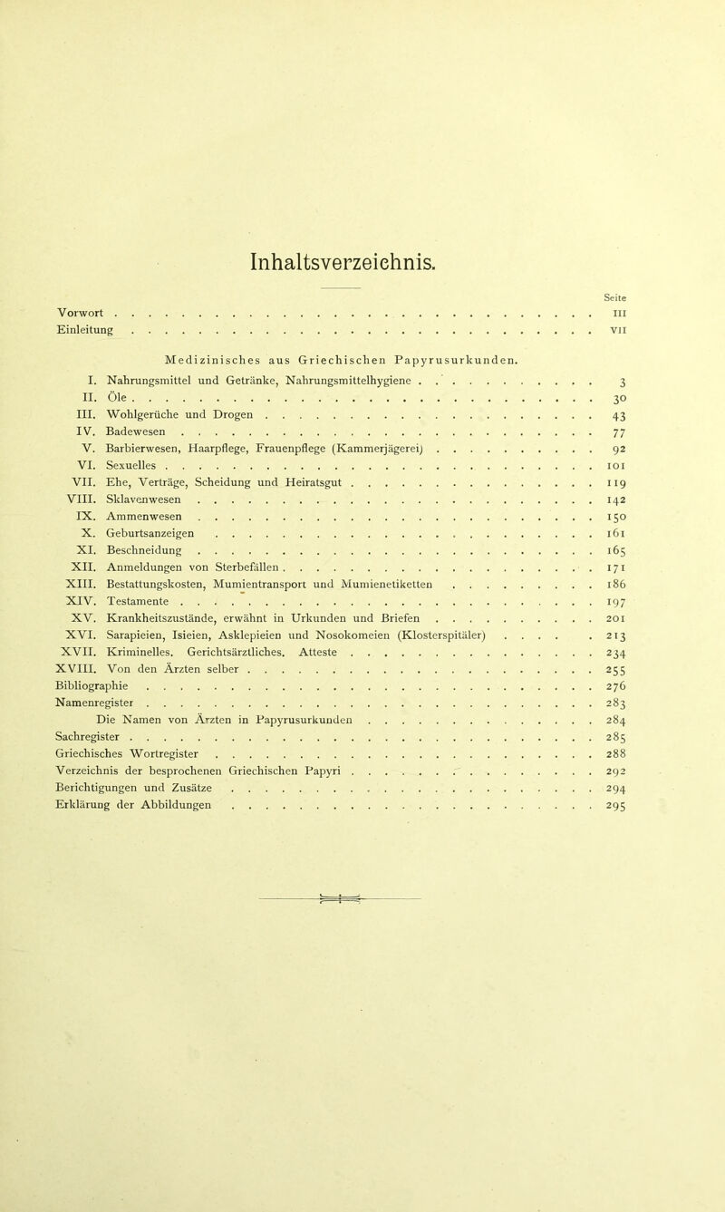 Inhaltsverzeichnis. Seite Vorwort iii Einleitung vii Medizinisches aus Griechischen Papyrusurkunden. I. Nahrungsmittel und Getränke, Nahrungsmittelhygiene 3 II. Öle 30 III. Wohlgerüche und Drogen 43 IV. Badewesen 77 V. Barbierwesen, Haarpflege, Frauenpflege (Kammerjägereij 92 VI. Sexuelles 101 VII. Ehe, Verträge, Scheidung und Heiratsgut 119 VIII. Sklavenwesen 142 IX. Ammenwesen 150 X. Geburtsanzeigen 161 XI. Beschneidung 165 XII. Anmeldungen von Sterbefällen 171 XIII. Bestattungskosten, Mumientransport und Mumienetiketten 186 XIV. Testamente 197 XV. Krankheitszustände, erwähnt in Urkunden und Briefen 201 XVI. Sarapieien, Isieien, Asklepieien und Nosokomeien (Klosterspitäler) .... .213 XVII. Kriminelles. Gerichtsärztliches. Atteste 234 XVIII. Von den Ärzten selber 255 Bibliographie 276 Namenregister 283 Die Namen von Ärzten in Papyrusurkunden 284 Sachregister 285 Griechisches Wortregister 288 Verzeichnis der besprochenen Griechischen Papyri 292 Berichtigungen und Zusätze 294 Erklärung der Abbildungen 295