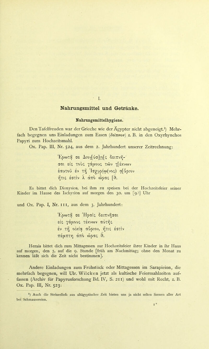 • I. Nahrungsmittel und Getränke. Nahrungsmittelhygiene. Den Tafelfreuden war der Grieche wie der Ägypter nicht abgeneigt.^) Mehr- fach begegnen uns Einladungen zum Essen {ßtiTtvov) z. B. in den Oxyrhynchos Papyri zum Hochzeitsmahl. Ox. Pap. III, Nr. 524, aus dem 2. Jahrhundert unserer Zeitrechnung: 'Epcüxa ae Aiov[ua]to[^ oeiTTv*^-' aai £14 Tou; xföv x[£/v(ov eauxou £v xr^ Ta^upi(o(vo4) a[upiov •/^xk; eaxE X aTro (hpot^ [h. Es bittet dich Dionysios, bei ihm zu speisen bei der Hochzeitsfeier seiner Kinder im Hause des Ischyrion auf morgen den 30. um [9?] Uhr und Ox. Pap. I, Nr, in, aus dem 3. Jahrhundert: 'Epcoxa G£ 'HpotU osLTXVTjaat £14 xlxvtüv aux'?]4 £v x*^ or/i'a aupiov, -7]xt4 saxiv TcIptTtXY] «TCO O)p0t4 h. Herais bittet dich zum Mittagessen zur Hochzeitsfeier ihrer Kinder in ihr Haus auf morgen, den 5. auf die 9. Stunde [früh am Nachmittag; ohne den Monat zu kennen läßt sich die Zeit nicht bestimmen]. Andere Einladungen zum Frühstück oder Mittagessen im Sarapieion, die mehrfach begegnen, will Ulr. Wilcken jetzt als kultische Feiermahlzeiten auf- fassen (Archiv für Papyrusforschung Bd. IV, S. 211) und wohl mit Recht, z. B. Ox. Pap. III, Nr. 523: ’) Auch die Steinreliefs aus altägyptischer Zeit bieten uns ja nicht selten Szenen aller Art bei Schmausereien. I