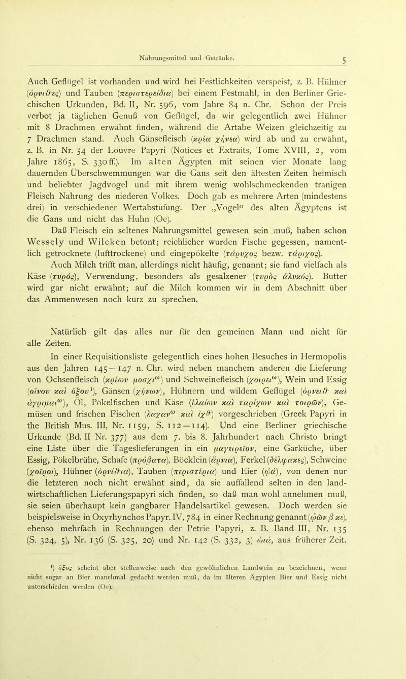 Auch Geflügel ist vorhanden und wird bei Festlichkeiten verspeist, z. B. Hühner [ÖQV(i)sg) und Tauben [mQi(7TS.Qei8iu) bei einem Festmahl, in den Berliner Grie- chischen Urkunden, Bd. II, Nr. 596, vom Jahre 84 n. Chr. Schon der Preis verbot ja täglichen Genuß von Geflügel, da wir gelegentlich zwei Hühner mit 8 Drachmen erwähnt finden, während die Artabe Weizen gleichzeitig zu 7 Drachmen stand. Auch Gänsefleisch {xoia wird ab und zu erwähnt, z. B. in Nr. 54 der Louvre Papyri (Notices et Extraits, Tome XVIII, 2, vom Jahre 1865, S. 330fif.). Im alten Ägypten mit seinen vier Monate lang dauernden Überschwemmungen war die Gans seit den ältesten Zeiten heimisch und beliebter Jagdvogel und mit ihrem wenig wohlschmeckenden tranigen Fleisch Nahrung des niederen Volkes. Doch gab es mehrere Arten (mindestens drei) in verschiedener Wertabstufung. Der „Vogel“ des alten Ägyptens ist die Gans und nicht das Huhn (Oe). Daß Fleisch ein seltenes Nahrungsmittel gewesen sein muß, haben schon Wessely und Wilcken betont; reichlicher wurden Fische gegessen, nament- lich getrocknete (lufttrockene) und eingepökelte (jäovxog bezw. rÜQixoq). Auch Milch trifft man, allerdings nicht häufig, genannt; sie fand vielfach als Käse {tvqöq), Verwendung, besonders als gesalzener [rvQÖg älvicog). Butter wird gar nicht erwähnt; auf die Milch kommen wir in dem Abschnitt über das Ammenwesen noch kurz zu sprechen. Natürlich gilt das alles nur für den gemeinen Mann und nicht für alle Zeiten. In einer Requisitionsliste gelegentlich eines hohen Besuches in Hermopolis aus den Jahren 145 —147 n. Chr. wird neben manchem anderen die Lieferung von Ochsenfleisch [icgicov und Schweinefleisch (/o/psi), Wein und Essig {oYvov xai ö|ou^), Gänsen ['/t'jvcov), Hühnern und wildem Geflügel [6ovst& xcd äy{)tfica^), Öl, Pökelfischen und Käse {hXamv xai ra^lyoiv xul toiqcüv), Ge- müsen und frischen Fischen xul ix^) vorgeschrieben (Greek Papyri in the British Mus. III, Nr. 1159, S. 112 —114). Und eine Berliner griechische Urkunde (Bd. II Nr. 377) aus dem 7. bis 8. Jahrhundert nach Christo bringt eine Liste über die Tageslieferungen in ein fiayei^sTov, eine Garküche, über Essig, Pökelbrühe, Schafe {TtQÖßuru), Böcklein {uqviu), Ferkel {deXcpaxeg), Schweine [xoTqoi), Hühner [öovld-(uY), Tauben [nsQiazsQia] und Eier (fv«), von denen nur die letzteren noch nicht erwähnt sind, da sie auffallend selten in den land- wirtschaftlichen Lieferungspapyri sich finden, so daß man wohl annehmen muß, sie seien überhaupt kein gangbarer Handelsartikel gewesen. Doch werden sie beispielsweise in Oxyrhynchos Papyr. IV, 784 in einer Rechnung genannt (w&)i/;«6), ebenso mehrfach in Rechnungen der Petrie Papyri, z. B. Band III, Nr. 135 (S. 324, 5), Nr. 136 (S. 325, 20) und Nr. 142 (S, 332, 3) roid, aus früherer Zeit. *) öfo? scheint aber stellenweise auch den gewöhnlichen Landwein zu bezeichnen, wenn nicht sogar an Bier manchmal gedacht werden muß, da im älteren Ägypten Bier und Essig nicht unterschieden werden (Oe).