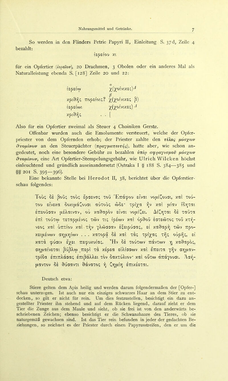 So werden in den Flinders Petrie Papyri II, Einleitung S. 37d, Zeile 4 bezahlt: tspeiou xt für ein Opfertier {IsosTov), 20 Drachmen, 3 Obolen oder ein anderes Mal als Naturalleistung ebenda S. [128] Zeile 20 und 22; 0 tspsio) 5((j(oivt/sc;)^ ß xptö^c; TTopsioK;? y^(yohiy.ec, ß) tspsitoi ^((^oDtxst;) ^ xpt&'^c; . . [ Also für ein Opfertier zweimal als Steuer 4 Choiniken Gerste. Offenbar wurden auch die Emolumente versteuert, welche der Opfer- priester von dem Opfernden erhob; der Priester zahlte den reXog fioaxav &vofievo)v an den Steuerpächter {Tcgccy/xarevTi'jg), hatte aber, wie schon an- gedeutet, noch eine besondere Gebühr zu bezahlen vn^() (jcpQayiajxov jidaycov dvofiivcov, eine Art Opfertier-Stempelungsgebühr, wie Ulrich Wilcken höchst einleuchtend und gründlich auseinandersetzt (Ostraka I § 188 S. 384—385 und §§ 201 s. 395—396)- Eine bekannte Stelle bei Herodot II, 38, berichtet über die Opferstier- schau folgendes: Touq OS ßoü(; Tou<; spasva^ xou 'Eudcpoo srvcu vopiCouai, xai xou- xou sivsxa ooxLjjLCtCouai auxouc d)Os‘ xpi')'« xai pi'av ’iö'/jxca STisouaav psXaivav, ou xa&apov eivat voptCst. AiC>]xaL os xauxa STCi xo6x(ü xsxappsvo^ x<5v xi:; Ipscuv xai opHou saxsöoxo; xou xxr^- vso^ xat uTTxiou xai XYjv s^sipuaa^, ei xaö'ap'/j xdiv xpo- xsLpsvwv a'^pyjicov . . . xotxopa 6s xai xdi; xpi^aQ t'^c, oup^:;, ei xaxd cpuaiv ej^ei ne^^oxoiaQ. ’'Hv 6s xouxwv Tidvxwv yj xa&apo:;, a'rjpaivsxaL ßußXu) irspi xd xspsa eiXiaacov xai sTreixa avjpav- xpi6a sTUTiXdaai; STußdXXet xbv 6axxuXtov xai ouxco dirdYouai. Aa'^- pavxov 6s xluaavxi ddvaxo^ yj Cv][xtYj STuxssxat. Deutsch etwa: Stiere gelten dem Apis heilig und werden darum folgendermaßen der [Opfer-] schau unterzogen. Ist auch nur ein einziges schwarzes Haar an dem Stier zu ent- decken, so gilt er nicht für rein. Um dies festzustellen, besichtigt ein dazu an- gestellter Priester ihn stehend und auf dem Rücken liegend, darauf zieht er dem Tier die Zunge aus dem Maule und sieht, ob sie frei ist von den anderwärts be- schriebenen Zeichen; ebenso besichtigt er die Schwanzhaare des Tieres, ob sie naturgemäß gewachsen sind. Ist das Tier rein befunden in jeder der gedachten Be- ziehungen, so zeichnet es der Priester durch einen Papyrusstreifen, den er um die