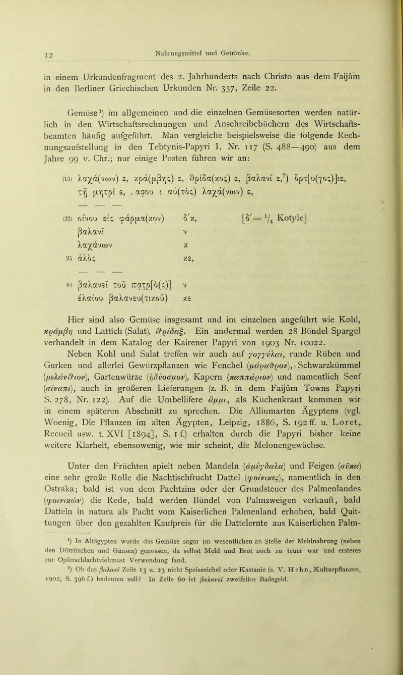 in einem Urkundenfragment des 2. Jahrhunderts nach Christo aus dem Faijüm in den Berliner Griechischen Urkunden Nr. 337, Zeile 22. Gemüse^) im allgemeinen und die einzelnen Gemüsesorten werden natür- lich in den Wirtschaftsrechnungen und Anschreibebüchern des Wirtschafts- beamten häufig aufgeführt. Man vergleiche beispielsweise die folgende Rech- nungsaufstellung in den Tebtynis-Papyri I, Nr. 117 (S. 488—490) aus dem Jahre 99 v. Chr.; nur einige Posten führen wir an: (13) Xa^d(v(ov) s, xpd([jij3'/]^) e, öpfoa(xo;) s, ßaXavi s,^) opx[u(Yo;)]ts, T*i^ pr/jxpi s, . aaou t otu(xö^) Xa^d(vo)v) e, (22) o’ivou SIC, cpdpjjta(xpv) ßaXavt Xaj^dvtov 25 dXo; 60 paXavst xoü 7iaxp[o((;)] v sXatou ßaXavso(xtxou) xs Hier sind also Gemüse insgesamt und im einzelnen angeführt wie Kohl, XQKfißt] und Lattich (Salat), &QtSa^. Ein andermal werden 28 Bündel Spargel verhandelt in dem Katalog der Kairener Papyri von 1903 Nr. 10022. Neben Kohl und Salat treffen wir auch auf yoyyvXai, runde Rüben und Gurken und allerlei Gewürzpflanzen wie Fenchel {^äoa&Qov), Schwarzkümmel {fj,sXävß-iov), Gartenwürze {4]dvo(Xfjiov), Kapern {xaTtTtÜQtov) und namentlich Senf {aivani), auch in größeren Lieferungen (z. B. in dem Faijüm Towns Papyri S. 278, Nr. 122). Auf die Umbellifere äixiii, als Küchenkraut kommen wir in einem späteren Abschnitt zu sprechen. Die Alliumarten Ägyptens (vgl. Woenig, Die Pflanzen im alten Ägypten, Leipzig, 1886, S. 192 ff. u. Loret, Recueil usw. t. XVI [1894], S. l f.) erhalten durch die Papyri bisher keine weitere Klarheit, ebensowenig, wie mir scheint, die Melonengewächse. Unter den Früchten spielt neben Mandeln [aiivy^ala] und Feigen {(rvxa) eine sehr große Rolle die Nachtischfrucht Dattel {(poi'vixsg), namentlich in den Ostraka; bald ist von dem Pachtzins oder der Grundsteuer des Palmenlandes [fpoivtxcjv) die Rede, bald werden Bündel von Palmzweigen verkauft, bald Datteln in natura als Pacht vom Kaiserlichen Palmenland erhoben, bald Quit- tungen über den gezahlten Kaufpreis für die Dattelernte aus Kaiserlichen Palm- ') In Altägypten wurde das Gemüse sogar im wesentlichen an Stelle der Mehlnahrung (neben den Dörrfischen und Gänsen) genossen, da selbst Mehl und Brot noch zu teuer war und ersteres zur Opferschlachtviehmast Verwendung fand. Ob das Zeile 13 u. 23 nicht Speiseeichel oder Kastanie (s. V. Hehn, Kulturpflanzen, 1902, S. 396 f.) bedeuten soll? In Zeile 60 ist ßnlru>ei zweifellos Badegeld, o'x, [o'= V4 KotyleJ V X xs,