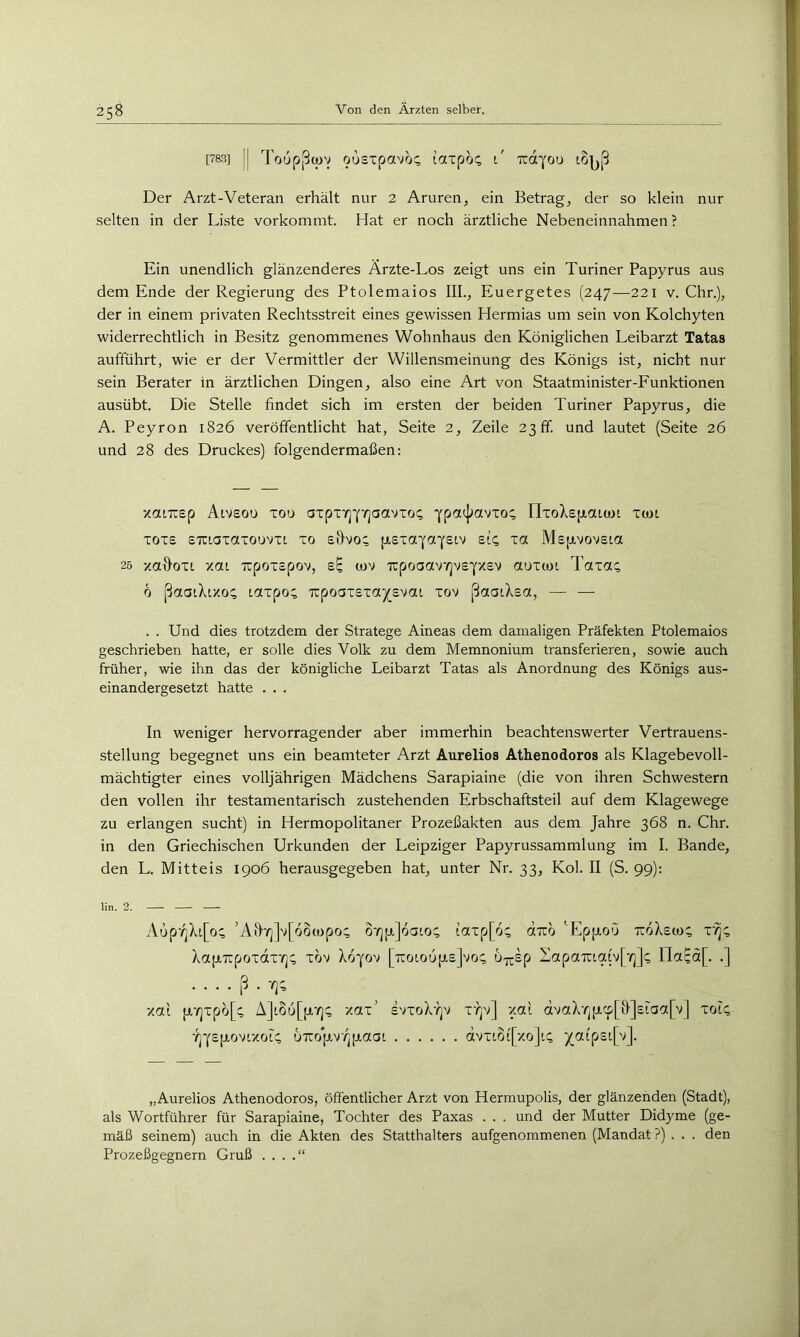 [783] II Toup|0(l)V ousxpavo^ lotxpoc; l' Tidyou tO|^ß Der Arzt-Veteran erhält nur 2 Aruren, ein Betrage der so klein nur selten in der Liste vorkommt. Hat er noch ärztliche Nebeneinnahmen ? Ein unendlich glänzenderes Arzte-Los zeigt uns ein Turiner Papyrus aus dem Ende der Regierung des Ptolemaios III., Euergetes (247-—221 v. Chr.), der in einem privaten Rechtsstreit eines gewissen Hermias um sein von Kolchyten widerrechtlich in Besitz genommenes Wohnhaus den Königlichen Leibarzt Tatas aufführt, wie er der Vermittler der Willensmeinung des Königs ist, nicht nur sein Berater in ärztlichen Dingen, also eine Art von Staatminister-Funktionen ausübt. Die Stelle findet sich im ersten der beiden Turiner Papyrus, die A. Peyron 1826 veröffentlicht hat, Seite 2, Zeile 23 ff. und lautet (Seite 26 und 28 des Druckes) folgendermaßen: xaiTCEp Aivsou xou axpxy]Yy]aavxo<; Ypaij^avxo:; rixoX£|xaum xun xoxe £Txi.axaxouvxt. xo shvo; p-sxaiaYEiv £14 xa M£[xvov£t.a 25 xah’oxi xai ixpoxEpov, (ov Txpoaav^v£YX£v aoxiai Taxa:; 6 ßaaiXixo; taxpo; TcpoaxExa^^Evai xov ßaatXEa, — — . . Und dies trotzdem der Stratege Aineas dem damaligen Präfekten Ptolemaios geschrieben hatte, er solle dies Volk zu dem Memnonium transferieren, sowie auch früher, wie ihn das der königliche Leibarzt Tatas als Anordnung des Königs aus- einandergesetzt hatte . . . In weniger hervorragender aber immerhin beachtenswerter Vertrauens- stellung begegnet uns ein beamteter Arzt Aurelios Athenodoros als Klagebevoll- mächtigter eines volljährigen Mädchens Sarapiaine (die von ihren Schwestern den vollen ihr testamentarisch zustehenden Erbschaftsteil auf dem Klagewege zu erlangen sucht) in Hermopolitaner Prozeßakten aus dem Jahre 368 n. Chr. in den Griechischen Urkunden der Leipziger Papyrussammlung im I. Bande, den L. Mitteis 1906 herausgegeben hat, unter Nr. 33, Kol. II (S. 99): lin. 2. Aup'^Xt[o; ’Ail/]]v[6o(upo; o'AjpiJoaio; iaxp[6; dizh ''Epjj.oö ttoXe«); x'^; XapTxpoxdx'^; xov Xo^ov [7toiou|j.£]vo; u-j^Ep ZapaTXia(v[7]]; ria^a[. .] [5 . xai [j,'/jxpo[; A]t8u[[i,7j; xax' evxoX'^v x't]v] xai ävaXrj|j,cp[&]£raa[v] xot; •/jYsptovtxoi; uTTop-v^paai dvxLOt[xo]i; 5(atp£i[v]. „Aurelios Athenodoros, öffentlicher Arzt von Hermupolis, der glänzenden (Stadt), als Wortführer für Sarapiaine, Tochter des Paxas . . . und der Mutter Didyme (ge- mäß seinem) auch in die Akten des Statthalters aufgenommenen (Mandat ?) . . . den Prozeßgegnern Gruß . . . .“