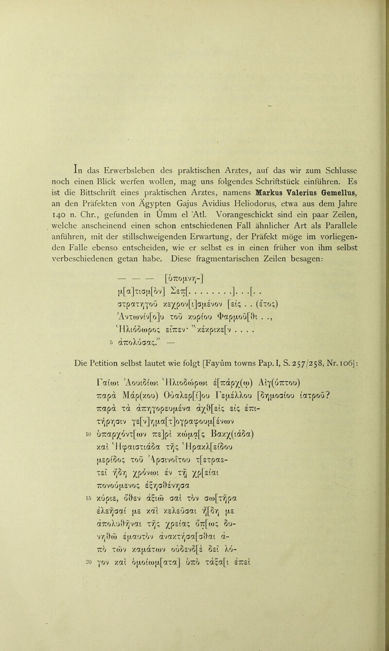 In das Erwerbsleben des praktischen Arztes, auf das wir zum Schlüsse noch einen Blick werfen wollen, mag uns folgendes Schriftstück einführen. Es ist die Bittschrift eines praktischen Arztes, namens Markus Valerius Gemellus, an den Präfekten von Ägypten Gajus Avidius Heliodorus, etwa aus dem Jahre 140 n. Chr., gefunden in Umm el Ätl. Vorangeschickt sind ein paar Zeilen, welche anscheinend einen schon entschiedenen Eall ähnlicher Art als Parallele anführen, mit der stillschweigenden Erwartung, der Präfekt möge im vorliegen- den Falle ebenso entscheiden, wie er selbst es in einen früher von ihm selbst verbeschiedenen getan habe. Diese fragmentarischen Zeilen besagen; — — — [uTrojav/]-] p[a]tiap[ov] :i:£7r[ ]•••[•• atpctx'/^'j'ou -/£5(pov[L]a[ji,£vov [ei;; . . (Ixo;) 'Avt(joviv[o]u xou xupiou <i>ap[j,ou[v}[, . ., ''HXioompo; enrs'r ^''•/£-/pr/£[v .... 5 dxcoXuaa;.” — Die Petition selbst lautet wie folgt [Fayüm towns Pap. I, S. 257/258, Nr. 106]: Taiiüi 'Aouioitoi AlXioOüjpwt £[7rdp5((cü) Ai'i'(utcxou) uapd Mdp(xou) OuaX£p[t]ou FEfJiEXXou [oyjjxoai'ou laxpou? uapd xd d-jxrj'Yop£U[jL£va d^&[£k sk x*^p'/jatv 10 uTcap^ovx[(i)v tteJp'i xc6[jia[(; Bax^(idSa) xa'i Alcpaiaxtdoa x'/j;; '^HpaxX[£(8ou [jiEpiSo; xou Äpaivotxou x[£xpa£- X£i j(p6va)i £v XT] ^p[£(ai Tcovou|j,£vo; E^'^aÖEV'rjaa 15 xupiE, o&EV d^Lco oa'i xov a(jL)[x'^pa E^E'^aai [J.E xoTi XE^Euaai p.£ dTCoXuiJ'^vat x'^;; otc[(o; 8u- v/jiho EpauxV.» duaxx7^aa[ai>ou d- 7zh XlOV Xaptdxu)V OUO£VO[£ 0£l X6-