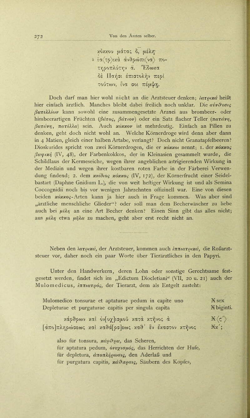 /ox'/ou [idxa<^ 0, jj.lXv]' 5 LOt^^Tp^lXa dvi}p(07u(va)> TiO- T7jpo7cXuT7]v ä. ’^Eocoxa OE Ilor^at ETiiaToX'AjV TIEpt TouTtov, ha aoi 7i£jjtt[r(]. Doch darf man hier wohl nicht an die Arztsteuer denken; iarQixä heißt hier einfach ärztlich. Manches bleibt dabei freilich noch unklar. Die avvdsaig ßaralliav kann sowohl eine zusammengesetzte Arznei aus brombeer- oder himbeerartigen Früchten (ßdrog, ßariov) oder ein Satz flacher Teller {nardvri, ßardvT], narüdcc) sein. Auch xöxxov ist mehrdeutig. Einfach an Pillen zu denken, geht doch nicht wohl an. Welche Körnerdroge wird denn aber dann in 4 Matien, gleich einer halben Artabe, verlangt? Doch nicht Granatapfelbeeren? Dioskurides spricht von zwei Körnerdrogen, die er xöxxoi nennt; i. der xöxxog ßa(ftXT] (IV, 48), der Farbenkokkos, der in Kleinasien gesammelt wurde, die Schildlaus der Kermeseiche, wegen ihrer angeblichen astrigierenden Wirkung in der Medizin und wegen ihrer kostbaren roten Farbe in der Färberei Verwen- dung findend; 2. dem xviSiog xöxxog (IV, 172), der Körnerfrucht einer Seidel- bastart (Daphne Gnidium L.), die von weit heftiger Wirkung ist und als Semina Coccognidii noch bis vor wenigen Jahrzehnten offizinell war. Eine von diesen beiden Arten kann ja hier auch in Frage kommen. Was aber sind „ärztliche menschliche Glieder“? oder soll man dem Becherwäscher zu liebe auch bei fxeX?] an eine Art Becher denken? Einen Sinn gibt das alles nicht; aus fielt] etwa fifßK zu machen, geht aber erst recht nicht an. Neben den \arQixd, der Arztsteuer, kommen auch m%iar()txd, die Roßarzt- steuer vor, daher noch ein paar Worte über Tierärztliches in den Papyri. Unter den Handwerkern, deren Lohn oder sonstige Gerechtsame fest- gesetzt werden, findet sich im „Edictum Diocletiani“ (VII, 20 u. 21) auch der Mulomedicus, InniarQÖg, der Tierarzt, dem als Entgelt zusteht: Mulomedico tonsurae et aptaturae pedum in capite uno Xsex Depleturae et purgaturae capitis per singula capita Xbiginti. xdp&pcov xat öv[uj(]ia[xou xaxd xr^vo:; d [aTrrjjTcX'rjpcoaEü):; xai xai)d[pa]E(i):;■ xa&' ev Exaaxov xr^vo; Xx'; also für tonsura, xdqd'Qa, das Scheren, für aptatura pedum, ouv/tafiög, das Herrichten der Hufe, für depletura, dnoTth'jQcocng, den Aderlaß und für purgatura capitis, xd&aQaig, Säubern des Kopfes,