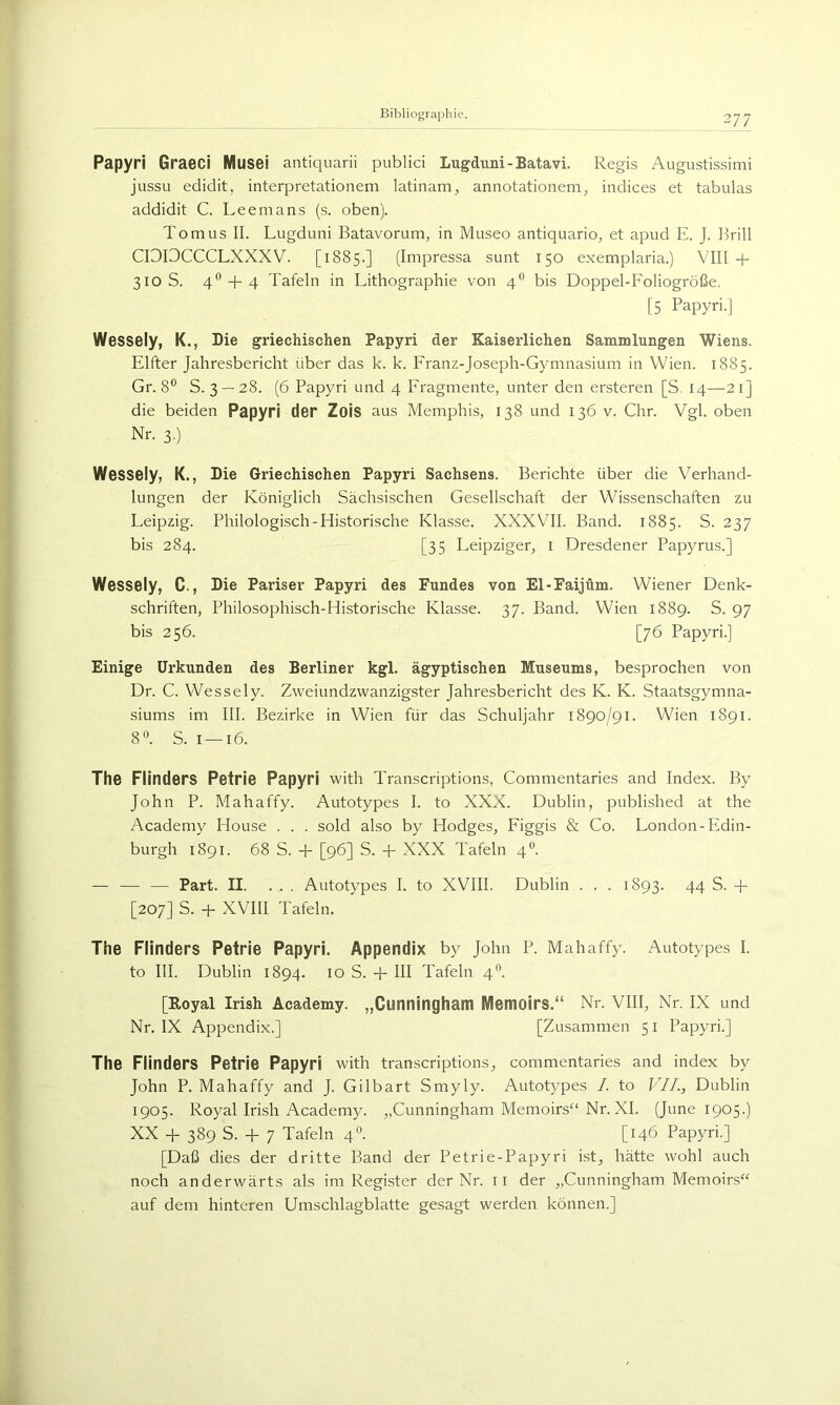 Papyri Graeci Musei antiquarii publid Lugduni-Batavi. Regis Augustissimi jussu edidit, interpretationem latinam, annotationem^ indices et tabulas addidit C. Leemans (s. oben). Tom US II. Lugduni Batavorum, in Museo antiquario, et apud E. J. Brill CIDDCCCLXXXV. [1885.] (Impressa sunt 150 exemplaria.) VIII + 310 S. 4*’ -b 4 Tafeln in Lithographie von 4° bis Doppel-Foliogröße. [5 Papyri.] Wessely, K., Die griechischen Papyri der Kaiserlichen Sammlungen Wiens. Elfter Jahresbericht über das k. k. Franz-Joseph-Gymnasium in Wien. 1885. Gr. 8® S. 3 — 28. (6 Papyri und 4 Fragmente, unter den ersteren [S, 14—21] die beiden Papyri der Zois aus Memphis, 138 und 136 v. Chr. Vgl. oben Nr. 3.) Wessely, K., Die Griechischen Papyri Sachsens. Berichte über die Verhand- lungen der Königlich Sächsischen Gesellschaft der Wissenschaften zu Leipzig. Philologisch-Historische Klasse. XXXVII. Band. 1885. S. 237 bis 284. [35 Leipziger, i Dresdener Papyrus.] Wessely, C., Die Pariser Papyri des Fundes von El-Faijüm. Wiener Denk- schriften, Philosophisch-Historische Klasse. 37. Band. Wien 1889. S. 97 bis 256. [76 Papyri.] Einige Urkunden des Berliner kgl. ägyptischen Museums, besprochen von Dr. C. Wessely. Zweiundzwanzigster Jahresbericht des K. K. Staatsgymna- siums im III. Bezirke in Wien für das Schuljahr 1890/91. Wien 1891. 8'\ S. I —16. The FlinderS Petrie Papyri with Transcriptions, Commentaries and Index. By John P. Mahaffy. Autotypes I. to XXX. Dublin, published at the Academy House . . . sold also by Hodges, Figgis & Co. London-Edin- burgh 1891. 68 S. -f [96] S. + XXX Tafeln 4°. — — — Part. II. ... Autotypes I. to XVIII. Dublin . . . 1893. 44 S. + [207] S. + XVIII Tafeln. The Flinders Petrie Papyri. Appendix by John P. Mahaffy. Autotypes I. to III. Dublin 1894. 10 S. -p III Tafeln 4^. [Royal Irish Academy. „Cunningham Memoirs.“ Nr. VIII, Nr. IX und Nr. IX Appendix.] [Zusammen 5 i Papyri.] The Flinders Petrie Papyri with transcriptions, commentaries and index by John P. Mahaffy and J. Gilbart Smyly. Autotypes /. to VII., Dublin 1905. Royal Irish Academy. „Cunningham Memoirs“ Nr. XI. (June 1905.) XX + 389 S. -f 7 Tafeln 4*^. [146 Papyri.] [Daß dies der dritte Band der Petrie-Papyri ist, hätte wohl auch noch anderwärts als im Register der Nr. il der „Cunningham Memoirs“ auf dem hinteren Umschlagblatte gesagt werden können.]