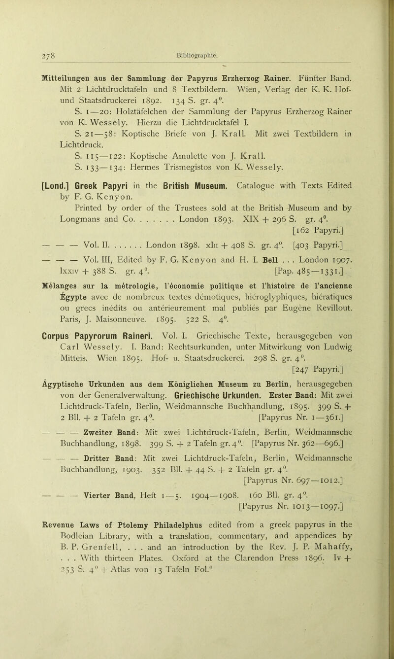 Mitteilungen aus der Sammlung der Papyrus Erzherzog Rainer. Fünfter Band. Mit 2 Lichtdrucktafeln und 8 Textbildern. Wien, Verlag der K. K. Hof- und Staatsdruckerei 1892. 134 S. gr. 4°. S. I—20: Flolztäfelchen der Sammlung der Papyrus Erzherzog Rainer von K. Wessely. Hierzu die Lichtdrucktafel I. S. 21 — 58: Koptische Briefe von J. Krall. Mit zwei Textbildern in Lichtdruck. S. 115 —122: Koptische Amulette von J. Krall. S. 133—134: Hermes Trismegistos von K. Wessely. [Lond.] Greek Papyri in the British Museum. Catalogue with Texts Edited by F. G. Kenyon. Printed by order of the Trustees sold at the British -Museum and by Longmans and Co London 1893. XIX + 296 S. gr. 4°. [162 Papyri.] — — — Vol. II London 1898. xlii + 408 S. gr. 4®. [403 Papyri.] — — — Vol. III, Pfdited by F. G. Kenyon and H. I. Bell . . . London 1907. Ixxiv + 388 S. gr. 40. [Pap. 485 —1331.] Melanges sur la metrologie, l’economie politique et l’histoire de l’ancienne ilgypte avec de nombreux textes demotiques, hieroglyphiques, hieratiques ou grecs inedits ou anterieurement mal publies par Eugene Revillout. Paris, J. Maisonneuve. 1895. 522 S. 4°. Corpus Papyrorum Raineri. Vol. I. Griechische Texte, herausgegeben von Carl Wessely. I. Band: Rechtsurkunden, unter Mitwirkung von Ludwig Mitteis. Wien 1895. Hof- u. Staatsdruckerei. 298 S. gr. 4**. [247 Papyri.] Ägyptische Urkunden aus dem Königlichen Museum zu Berlin, herausgegeben von der Generalverwaltung. Griechische Urkunden. Erster Band: Mit zwei Lichtdruck-Tafeln, Berlin, Weidmannsche Buchhandlung, 1895. 399 S. -p 2 Bll. -p 2 Tafeln gr. 4°. [Papyrus Nr. i—361.] — — — Zweiter Band: Mit zwei Lichtdruck-Tafeln, Berlin, Weidmannsche Buchhandlung, 1898. 399 S. -P 2 Tafeln gr. 4°. [Papyrus Nr. 362—696.] — — — Dritter Band: Mit zwei Lichtdruck-Tafeln, Berlin, Weidmannsche Buchhandlung, 1903. 352 Bll. -p 44 S. + 2 Tafeln gr. 4”. [Papyrus Nr. 697—1012.] — — — Vierter Band, Heft i — 5. 1904—1908. 160 Bll. gr. 4'^. [Papyrus Nr. 1013—1097.] Revenue Laws of Ptolemy Philadelphus edited from a greek papyrus in the Bodleian Library, with a translation, commentary, and appendices by B. P. Grenfell, . . . and an introduction by the Rev. J. P. Mahaffy, . . . With thirteen Plates. Oxford at the Clarendon Press 1896. Iv -p 253 S. 4 -f Atlas von 13 Tafeln P'ol.