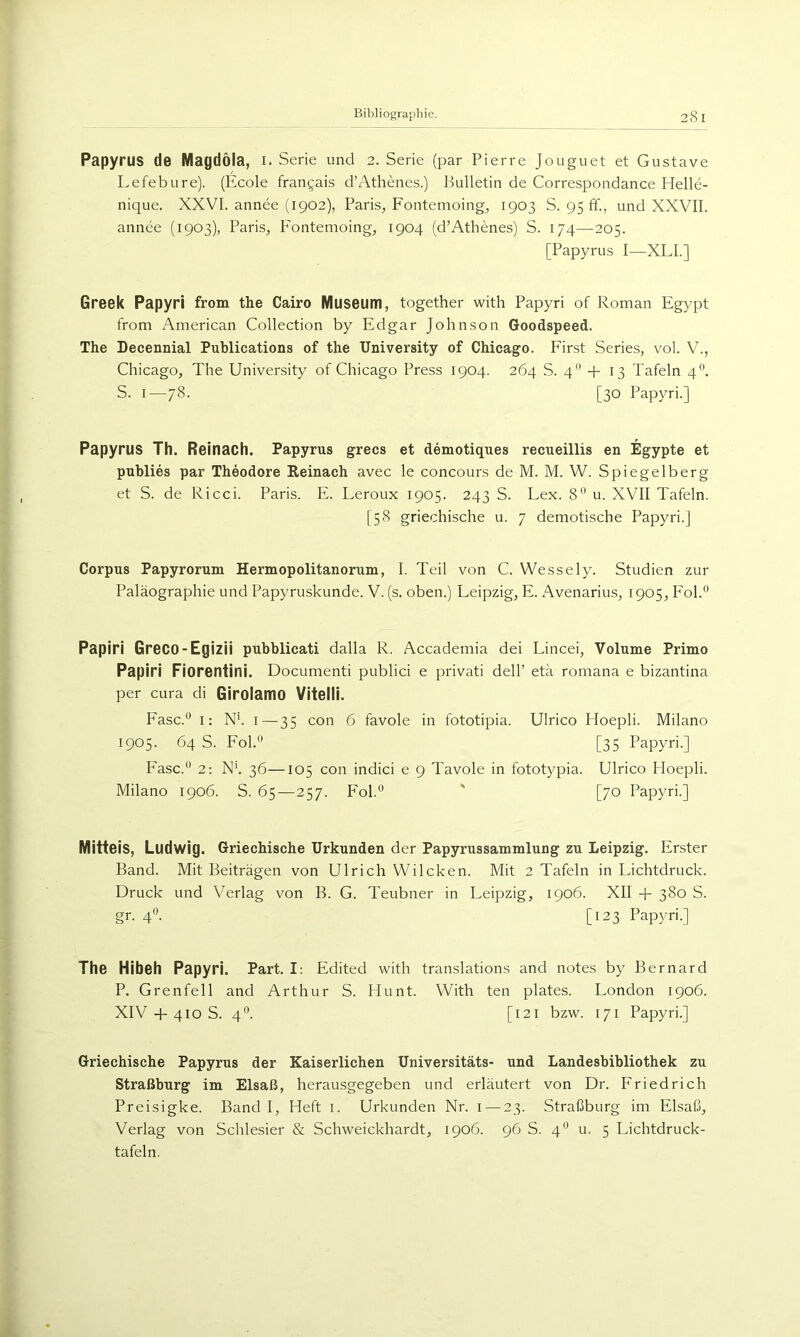 Papyrus de Magdöla, i. Serie und 2. Serie (par Pierre Jouguet et Gustave Lefebure). (Ecole fran^ais d’Athenes.) Bulletin de Correspondance Plelle- nique. XXVI. annee (1902), Paris, Fontemoing^ 1903 S. 95 ff., und XXVII. annee (1903), Paris, P'ontemoing, 1904 (d’Athenes) S. 174—205. [Papyrus I—XLL] Greek Papyri from the Cairo Museum, together with Papyri of Roman Egypt from American Collection by Edgar Johnson Goodspeed. The Lecennial Publications of the University of Chicago. First Series, vol. V., Chicago, The University of Chicago Press 1904. 264 S. 4'* + 13 Tafeln 4*^. S. 1—78. [30 PapjTi.] Papyrus Th. Reinach. Papyrus grecs et demotiques recueillis en Egypte et publies par Theodore Reinach avec le concours de M. M. W. Spiegelberg et S. de Ricci. Paris. E. Leroux 1905. 243 S. Lex. 8'’ u. XVII Tafeln. [58 griechische u. 7 demotische Papyri.] Corpus Papyrorum Hermopolitanorum, I. Teil von C. Wessely. Studien zur Paläographie und Papyruskunde. V. (s. oben.) Leipzig, E. Avenarius, 1905, Fol.® Papiri Greco-Egizii pubblicati dalla R. Accademia dei Lincei, Volume Primo Papiri Fiorentini. Documenti publid e privati deir etä romana e bizantina per cura di Girolamo Vitelll. Fase.® I: N*. i—35 con 6 favole in fototipia. Ulrico Hoepli. Milano 1905. 64 S. Fol.® [35 Papyri.] P'asc.® 2: N'. 36—105 con indici e 9 Tavole in fototypia. Ulrico Hoepli. Milano 1906. S. 65 — 257. Fol.® ' [70 Papyri.] Mittels, Ludwig. Griechische Urkunden der Papyrussammlung zu Leipzig. Erster Band. Mit Beiträgen von Ulrich Wileken. Mit 2 Tafeln in Lichtdruck. Druck und Verlag von B. G. Teubner in Leipzig, 1906. XII + 380 S. gr. 4®. [123 Papyri.] The Hibeh Papyri. Part. I; Edited with translations and notes by Bernard P. Grenfell and Arthur S. Hunt. With ten plates. London 1906. XIV 4-410 S. 4®. [121 bzw. 171 Papyri.] Griechische Papyrus der Kaiserlichen Universitäts- und Landesbibliothek zu Straßburg im Elsaß, herausgegeben und erläutert von Dr. Friedrich Preisigke. Band I, Heft i. Urkunden Nr. i — 23. Straßburg im Elsaß, Verlag von Schlesier & Schweickhardt, 1906. 96 S. 4® u. 5 Lichtdruck- tafeln.