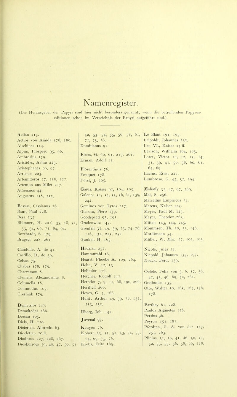 Namenregister, (Die Herausgeber der Papyri sind hier nicht besonders genannt, wenn die betreffenden Papyrus- editionen schon im Verzeichnis der Papyri aufgeführt sind.) Aelian 21 7. Aetios von Amida 178, 180. Aischines 114. Alpini, Prospero 95, 96. Ambrosius i 79. Aristides, Aelius 223. Aristophanes 96, 97. Arrianos 223. Artemidoros 27, 2 t8, 227. Artemon aus Milet 217. Athenaios 44. Augustus 158, 252, Bassus, Cassianus 76. Baut, Paul 228. Besä 233. Blümner, H. 20 f., 35, 48, 51, 53, 54, 69, 71, 84, 94. Borchardt, S. 179. Brugsch 228, 261. Candolle, A. de 41. Castillo, R. de 39. Celsus 75. Chabas 178, 17g. Chaeremon 8. Clemens, Alexandrinus 8. Columella 18. Commodus 105. Czermak 179. Deraetrios 217. Deniokedes 266. Dessau 105. Diels, H. HO. Dieterich, Albrecht 63. Diocletian 20 ff. Diodoros 227, 228, 267. Dioskurides 39, 40, 47, 50, 51, 52, 53, 54, 55, 56, 58, 61, 71, 75, 76. Domitianus 97. Ebers, G. 60, 61, 215, 261. Erman, Adolf ii. Florentinus 76. Fouquet 178. Fürst, J. 205. Gaius, Kaiser 92, 104, 105. Galenos 51, 54, 55, 56, 61, 139, 242. Geminos von Tyros 217. Giacosa, Piero 139. Goodspeed 95, 191. Gradenwitz 143. Grenfell 31, 49, 59, 73, 74, 78, 116, 132, 213, 252. Gunkel, H. 165. Hadrian 252. Hammurabi 16. Hearst, Phoebe A. 109, 264. Hehn, V. 12, 13. Heliodor 176. Hercher, Rudolf 217. Herodot 7, 9, ii, 68, 190, 266. Herrlich 266. Heyes, G. 7, 166. Hunt, Arthur 49, 59, 78, 132, 213, 252. Ilberg, Joh. 142. Juvenal 97. Kenyon 76. Robert 23, 51, 52, 53, 54, 55, 64, 69, 75, 76. I Krebs, Fritz 165. : Le Blant 191, 195. Leipoldt, Johannes 232. Leo VI., Kaiser 24 ff. Levison, Wilhelm 164, 185. Loret, Victor ii, 12, 13, 14, 31, 39, 41, 56, 58, 60, 61, 64, 69. Lucius, Ernst 227. Lumbroso, G. 43, 52, 294. Mahafty 31, 47, 67, 269. Mai, S. 256. Marcellus Empiricus 74. Marcus, Kaiser 123. Meyer, Paul M. 125. Meyer, Theodor 263. Mittels 143, 144, 245. Mommsen, Th. 20, 53, 146. Mordtmann 54. Müller, W. Max 77, 102, 103. Nicole, Jules 24. Niepold, Johannes 133, 197. Noack, Ferd. 139. Oefele, Felix von 5, 6, 17, 36, 42, 45, 46, 69, 72, 261. Oreibasios 135. Otto, Walter 10, 165, 167, 176, 178. Parthey 61, 228. Paulos Aiginetes 178. Persius 96. Peyron 151, 187. Pfordten,. G. A. von der 147, 251, 263. Plinius 31, 39, 41, 46, 50, 51, ' 52, 53, 55, 56, 58, 60, 228.