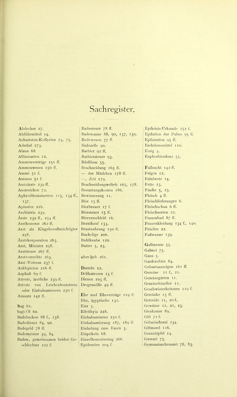 Abdecker 27. Abführmittel 14. Achariston-Kollyrien 74, 75. Aderlaß 273. Alaun 68. Alliumarten 12. Ammenverträge 151 ff. Ammenwesen 150 ff. Ammi 5 i f. Ammos 51 f. Amtsärzte 239 ff. Anstreichen 72. Aphroditestatuetten 115, 1341!'., 137- Apisstier 216. Archiatria 239. Ärzte 239 ff., 254 ff. Arzthonorar 262 ff. Arzt als Klagebevollmächtigter 258. Ärztekorporation 263. Arzt, Minister 258. Arztsteuer 267 ff. Arztvorrechte 263. Arzt-Veteran 237 f. Asklepieien 216 ff. Asphalt 69 f. Atteste, ärztliche 239 ff. Atteste von Leichenbestattern oder Einbalsamierern 250 f. Aussatz 142 ff. bag 61. bagi-Öl 60. Badebecken 88 f., 138. Badediener 84, 90. Badegeld 78 ff. Bademeister 39, 84. Baden, gemeinsames beider Ge- schlechter 102 f. Badesteuer 78 ff. Badewanne 88, 90, 137, 139. Badewesen 77 ff. Badezelle 90. Barbier 92 ff. Barbiersteuer 93. Bdellium 55. Beschneidung 165 ff. -— der Mädchen 178 ff. —, Zeit 179. Beschneidungsreliefs 165, 178. Bestattungskosten 186. Bewässerung ii. Bier 15 ff. Bierbrauer 17 f. Biersteuer 15 ff. Bierverschleiß 16. Brautkauf 133. Brustnahrung 150 ff. Buckelige 206. Buhlknabe 120. Butter 5, 23. cher-heb 261. Datteln 12. Delikatessen 13 f. Dirnen 103 ff. Drogen zolle 49 ff. Ehe und Eheverträge 119 ff. Ehe, ägyptische 132. Eier 5. Eileithyia 228. Einbalsamieren 250 f. Einbalsamierung 187, 189 ff. Einladung zum Essen 3. Einpökeln 68. Einzelhonorierung 266 Epidemien 204 f. Epikrisis-TTrkunde 252 f. j Epilation der Pubes 95 ff. Epilatorien 95 fl'. Erektionsmittel 110. Essig 5. Euphorbienharz 55. Fallsucht 142 ff. Feigen 12. Feinbrote 14. Fette 23. Fische 5, 23. Fleisch 4 ff. Fleischlieferungen 6. Fleischschau 6 ff. Fleischsorten 22. Frauenbad 87 ff. Frauenkleidung 134 f., 140. Früchte 22. Fußwanne' 139. Galbanum 55. Galmei 75. I Gans 5. Garderobier 84. Geburtsanzeigen 161 ff. Gemüse ii f., 21. Gemüsegärten 11. Gemüsehändler ii. Geschwisterheiraten iigf. Getränke 15 ff. Getreide ii, 20 f.. Gewürze 12, 21, 23. Gieskanne 89. Gift 72 f. Giftmischerei 234. Giftmord 116. Granatäpfel 14. Gummi 75. Gymnasiarchenamt 78, 83.
