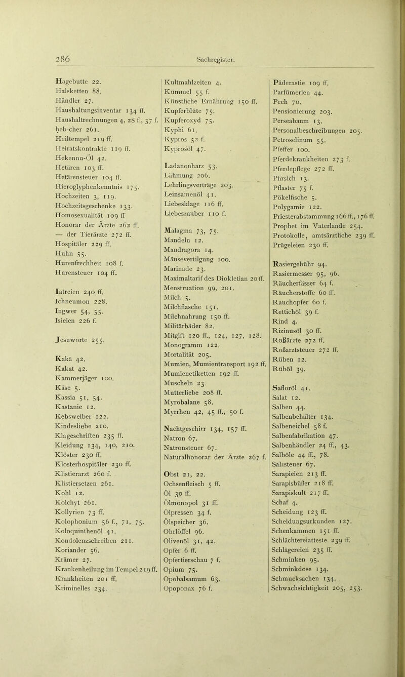 Hagebutte 22. Halsketten 88. Händler 27. Haushaltungsinventar 134 ff. Haushaltrechnungen 4, 28 f., 3“ f. heb-cher 261. Heiltempel 21g ff. Heiratskontrakte iigff. Hekennu-Öl 42. Hetären 103 ff. Hetärensteuer 104 ff. Hieroglyphenkenntnis 175. Hochzeiten 3, iig. Hochzeitsgeschenke 133. Homosexualität 109 ff Honorar der Ärzte 262 ff. — der Tierärzte 272 ff. Hospitäler 229 ff. Huhn 55. Hurenfrechheit 108 f. Hurensteuer 104 ff. latreien 240 ff. Ichneumon 228. Ingwer 54, 55. Isieien 226 f. Jesuworte 255. Kakä 42. Kakat 42. Kammerjäger 100. Käse 5. Kassia 51, 54. Kastanie 12. Kebsweiber 122. Kindesliebe 210. Klageschriften 235 ff. Kleidung 134, 140, 210. Klöster 230 ff. Klosterhospitäler 230 ff. Klistierarzt 260 f. Klistiersetzen 261. Kohl 12. Kolchyt 261. Kollyrien 73 ff. Kolophonium 56 f, 71, 75. Koloquinthenöl 41. Kondolenzschreiben 211. Koriander 56. Krämer 27. Krankenheilung im Tempel 219 ff. Krankheiten 201 ff. Kriminelles 234. Kultmahlzeitcn 4. Kümmel 55 f. Künstliche Ernährung I50ff'. Kupferblüte 75. Kupferoxyd 75. Kyphi 61. Kypros 52 f Kyprosol 47. Ladanonharz 53. Lähmung 206. Lehrlingsverträge 203. Leinsamenöl 41. Liebesklage 116 ff. Liebeszauber iiof. Malagma 73, 75. Mandeln 12. Mandragora 14. Mäusevertilgung 100. Marinade 23. Maximaltarif des Diokletian 20 ff. Menstruation 99, 201. Milch 5. Milchflasche 151. Milchnahrung 150 ff. Militärbäder 82. Mitgift 120 ff., 124, 127, 128. Monogramm 122. Mortalität 205. Mumien, Mumientransport 192 ff. Mumienetiketten 192 ff. Muscheln 23. Mutterliebe 208 ff. Myrobalane 58. Myrrhen 42, 45 ff., 50 f. Nachtgeschirr 134, 157 ff. Natron 67. Natronsteuer 67. Naturalhonorar der Ärzte 267 f. Obst 21, 22. Ochsenfleisch 5 fl'. Öl 30 ff. Ölmonopol 31 ff. Ölpressen 34 f. Ölspeicher 36. Ohrlöffel 96. Olivenöl 31, 42. Opfer 6 ff. Opfertierschau 7 f. Opium 75. Opobalsamum 63. Opoponax 76 f. Päderastie 109 ff. Parfümerien 44. Pech 70. Pensionierung 203. Perseabaum 13. Personalbeschreibungen 205. Petroselinum 55. Pfeffer 100. Pferdekrankheiten 273 f. Pferdepflege 272 ff. Pfirsich 13. Pflaster 75 f. Pökelfische 5. Polygamie 122. Priesterabstammung 166 ff., i 76 ff. Prophet im Vaterlande 254. Protokolle, amtsärztliche 239 fl'. Prügeleien 230 fl'. Rasiergebühr 94. Rasiermesser 95, 96. Räucherfässer 64 f. Räucherstoffe 60 if. Rauchopfer 60 f. Rettichöl 39 f. Rind 4. Rizinusöl 30 ff. Roßärzte 272 ff. Roßarztsteuer 272 ff. Rüben 12. Rüböl 39. Safloröl 41. Salat 12. Salben 44. Salbenbehälter 134. Salbeneichel 58 f. Salbenfabrikation 47. Salbenhändler 24 ff., 43. Salböle 44 ff., 78. Salzsteuer 67. Sarapieien 213 ff. Sarapisbüßer 2 18 ff. Sarapiskult 21 7 ff. Schaf 4. Scheidung 123 ff. Scheidungsurkunden 127. Schenkammen 151 ff. Schlächtereiatteste 239 ff'. Schlägereien 235 ff. Schminken 95. Schminkdose 134. Schmucksachen 134. Schwachsichtigkeit 205, 253.