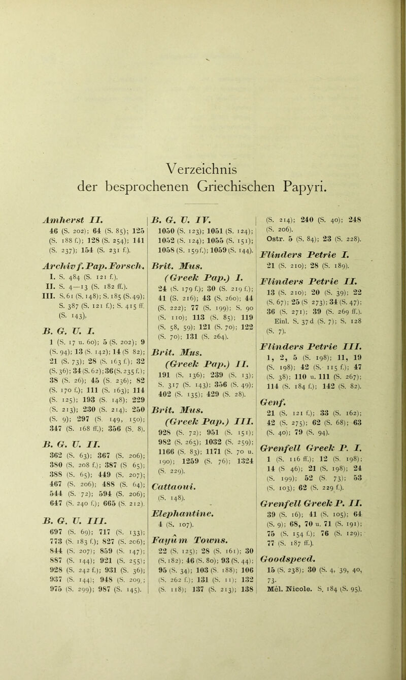 Verzeichnis der besprochenen Griechischen Papyri. AmJierst II, 46 (S. 202); 64 (S. 85); 125 (S. 188 f.); 128 (S. 254); 141 (S. 237); 154 (S. 231 f.). Archiv f. Pap. Forsch, I. S. 484 (S. 121 f.). II. S. 4—13 (S. 182 ff.). III. S. 61 (S. 148); S. 185 (S. 49); S. 387 (S. 121 f.); S. 415 ff, (s. 143)- B. G. U. I. 1 (S. 17 u. 60); 5 (S. 202); 9 (S. 94); 13 (S. 142); 14 (S 82); 21 (S. 73); 28 (S. 163 f.); 32 (S.36);34(S.62);36(S.235f.); 38 (S. 26); 45 (S. 236); 82 (S. 170 f.); 111 (S. 163); 114 (S. 125); 193 (S. 148); 229 (S. 213); 230 (S. 214); 250 (S. 9); 297 (S. 149, 150); 347 (S. 168 ff.); 356 (S. 8). B. G. U. II. 362 (S. 63); 367 (S. 206); 380 (S. 208 f.); 387 (S 65); 388 (S. 65); 449 (S. 207); 467 (S. 206); 488 (S. 64); 544 (S. 72); 594 (S. 206); 647 (S. 240 f.); 665 (S, 212). B. G. V. III. 697 (S. 69); 717 (S. 133); 773 (S. 183 f.); 827 (S. 206); 844 (S. 207); 859 (S. 147); 887 (S. 144); 921 )S. 255); 928 (S. 242 f.); 931 (S. 36); 937 (S. 144); 948 (S. 209,; 975 (S. 299); 987 (S. 145). B. G. V. IV, 1050 (S. 123); 1051 (S. 124); 1052 (S. 124); 1055 (S. 151); 1058 (S. i59f.);1059)S. 144). Brit. Mus. (Greek Pap.) I. 24 (S. 179 f.); 30 (S. 219 f.); 41 (S. 216); 43 (S. 260); 44 (S. 222); 77 (S. 199); S. 90 (S. HO); 113 (S. 85); 119 (S. 58, 59); 121 (S. 70); 122 (S. 70); 131 (S. 264). Brit, Mus. (Greek Pap.) II. 191 (S. 136); 239 (S. 13); S. 317 (S. 143); 356 (S. 49); 402 (S. 135); 429 (S. 28). Brit. Mus. (Greek Pap.) III. 928 (S. 72); 951 (S. 151); 982 (S. 265); 1032 (S. 259); 1166 (S. 83); 1171 (S, 70 u. 190); 1259 (S. 76); 1324 (S. 229). Cattaoui. (S. 148). Flephantine. 4 (S. 107). Fayüm Towns. 22 (S. 125); 28 (S. i6i); 30 (S. 182); 46 (S. 80); 93 (S. 44); 95 )S. 34); 103 (S. 188); 106 (S. 262 f.); 131 (S. II); 132 (S. 118); 137 (S. 213); 138 (S. 214); 240 (S. 40); 248 (S. 206). Ostr. 5 (S. 84); 23 (S. 228). Flinders Petrie I. 21 (S. 210); 28 (S. 189). Flinders Petrie II, 13 (S. 210); 20 (S. 39); 22 (S. 67); 25 (S 273); 34(5.47); 36 (S. 271); 39 (S. 269 ff.). Einl. S. 37 d (S. 7); S. 128 (S. 7). Flinders Petrie III. 1, 2, 5 (S. 198); 11, 19 (S. 198); 42 (S.' 115 f.); 47 (S. 38); 110 u. 111 (S. 267); 114 (S. 184 f.); 142 (S. 82). Genf. 21 (S. 121 f.); 33 (S. 162); 42 (S. 275); 62 (S. 68); 63 (S, 40); 79 (S. 94). Grenfell Greek P. I. 1 (S. 116 ff.); 12 (S. 198); 14 (S 46); 21 (S. 198); 24 (S. 199); 52 (5. 73); 53 (5. 103); 62 (S. 229 f.). Grenfell Greek P. II. 39 (S. 16); 41 (S. 105); 64 (S. 9); 68, 70 u. 71 (S. 191); 75 (S. 1546); 76 (S. 129);- 77- (S. 187 ff). Goodspeed. 15 (S. 238); 30 (5. 4, 39, 40, 73- Mel. Nicole. S. 184 i^S. 95).