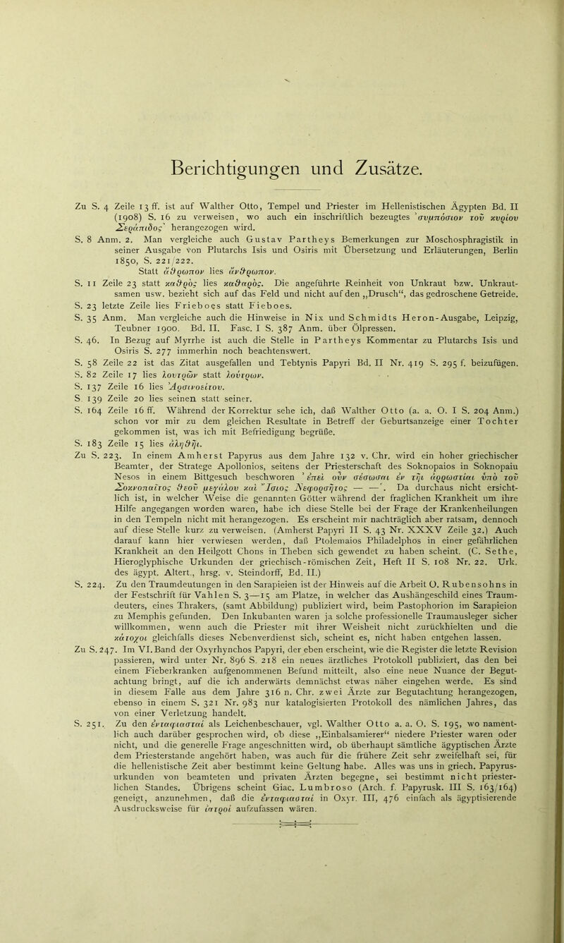 Berichtigungen und Zusätze. Zu S. 4 Zeile I3üf. ist auf Walther Otto, Tempel und Priester im Hellenistischen Ägypten Bd, II (1908) S. 16 zu verweisen, wo auch ein iÄschriftlich bezeugtes 'avjinocnov tov xvqiov ^EQamdoc' herangezogen wird. S. 8 Anm. 2. Man vergleiche auch Gustav Partheys Bemerkungen zur Moschosphragistik in seiner Ausgabe von Plutarchs Isis und Osiris mit Übersetzung und Erläuterungen, Berlin 1850, S. 221/222. Statt lidQümov lies äv&qconov. S. II Zeile 23 statt xa&qbg lies Ttad'nqog. Die angeführte Reinheit von Unkraut bzw. Unkraut- samen usw. bezieht sich auf das Feld und nicht auf den ,,Drusch“, das gedroschene Getreide. S. 23 letzte Zeile lies Frieboes statt Fieboes. S. 35 Anm. Man vergleiche auch die Hinweise in Nix und Schmidts Heron-Ausgabe, Leipzig, Teubner 1900, Bd. II. Fase. I S. 387 Anm. über Ölpressen. S. 46. In Bezug auf Myrrhe ist auch die Stelle in Partheys Kommentar zu Plutarchs Isis und Osiris S. 277 immerhin noch beachtenswert. S. 58 Zeile 22 ist das Zitat ausgefallen und Tebtynis Papyri Bd. II Nr. 419 S. 295 f. beizufügen, S. 82 Zeile 17 lies lovrqüv statt loviquv. S. 137 Zeile 16 lies ’A^aivoeirov. S 139 Zeile 20 lies seinen statt seiner. S. 164 Zeile 16 ff. Während der Korrektur sehe ich, daß Walther Otto (a. a. O. I S. 204 Anm.) schon vor mir zu dem gleichen Resultate in Betreff der Geburtsanzeige einer Tochter gekommen ist, was ich mit Befriedigung begrüße. S. 183 Zeile 15 lies ahj&rji. Zu S. 223. In einem Amherst Papyrus aus dem Jahre 132 v. Chr. wird ein hoher griechischer Beamter, der Stratege Apollonios, seitens der Priesterschaft des Soknopaios in Soknopaiu Nesos in einem Bittgesuch beschworen ’ inel ovp aeffcoifcu er tlji ttQQcoazLcu vnb lov Äbxr'onottroc Aeov fASfui^ov xai ’lcno; JSsq>0QaiiT0g — —Da durchaus nicht ersicht- lich ist, in welcher Weise die genannten Götter während der fraglichen Krankheit um ihre Hilfe angegangen worden waren, habe ich diese Stelle bei der Frage der Krankenheilungen in den Tempeln nicht mit herangezogen. Es erscheint mir nachträglich aber ratsam, dennoch auf diese Stelle kurz zu verweisen. (Amherst Papyri II S. 43 Nr. XXXV Zeile 32.) Auch darauf kann hier verwiesen werden, daß Ptolemaios Philadelphos in einer gefährlichen Krankheit an den Heilgott Chons in Theben sich gewendet zu haben scheint. (C. Sethe, Hieroglyphische Urkunden der griechisch-römischen Zeit, Heft II S. 108 Nr. 22. Urk. des ägypt. Altert., hrsg. v. Steindorff, Ed. II.) S. 224. Zu den Traumdeutungen in den Sarapieien ist der Hinweis auf die Arbeit O. Rubensohns in der Festschrift für Vahlen S. 3—15 am Platze, in welcher das Aushängeschild eines Traum- deuters, eines Thrakers, (samt Abbildung) publiziert wird, beim Pastophorion im Sarapieion zu Memphis gefunden. Den Inkubanten waren ja solche professionelle Traumausleger sicher willkommen, wenn auch die Priester mit ihrer Weisheit nicht zurückhielten und die xttioyot gleichfalls dieses Nebenverdienst sich, scheint es, nicht haben entgehen lassen. Zu S. 247. Im VI. Band der Oxyrhynchos Papyri, der eben erscheint, wie die Register die letzte Revision passieren, wird unter Nr. 896 S. 218 ein neues ärztliches Protokoll publiziert, das den bei einem Fieberkranken aufgenommenen Befund mitteilt, also eine neue Nuance der Begut- achtung bringt, auf die ich anderwärts demnächst etwas näher eingehen werde. Es sind in diesem Falle aus dem Jahre 316 n. Chr. zwei Ärzte zur Begutachtung herangezogen, ebenso in einem S. 321 Nr. 983 nur katalogisierten Protokoll des nämlichen Jahres, das von einer Verletzung handelt. S. 251. Zu den ipiaffiaaiai als Leichenbeschauer, vgl. Walther Otto a. a. O. S. 195, wo nament- lich auch darüber gesprochen wird, ob diese ,,Einbalsamierer“ niedere Priester waren oder nicht, und die generelle Frage angeschnitten wird, ob überhaupt sämtliche ägyptischen Ärzte dem Priesterstande angehört haben, was auch für die frühere Zeit sehr zweifelhaft sei, für die hellenistische Zeit aber bestimmt keine Geltung habe. Alles was uns in griech. Papyrus- urkunden von beamteten und privaten Ärzten begegne, sei bestimmt nicht priester- lichen Standes. Übrigens scheint Giac. Lumbroso (Arch. f. Papyrusk. III S. 163/164) geneigt, anzunehmen, daß die tpraquaoiai in Oxyr. III, 476 einfach als ägyptisierende Ausdrucksweise für iniqoi aufzufassen wären.