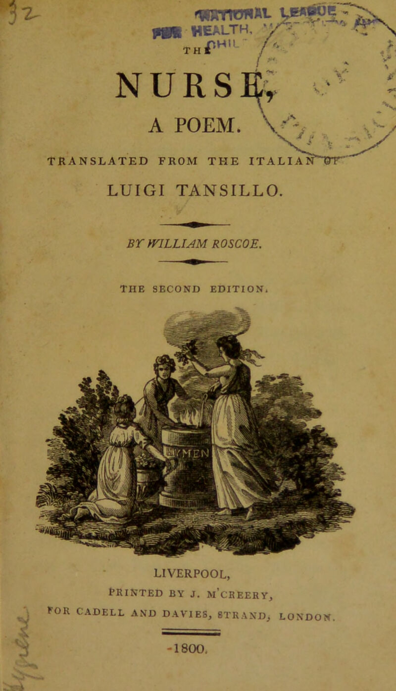 th NURS A POEM. TRANSLATED FROM THE ITALIA LUIGI TANSILLO. BY WILLIAM ROSCOE. THE SECOND EDITION. V** LIVERPOOL, PRINTED BY J. m’cREERY, FOR CADELL AND DAVIES, STRAND, LONDON. 1800. Vr