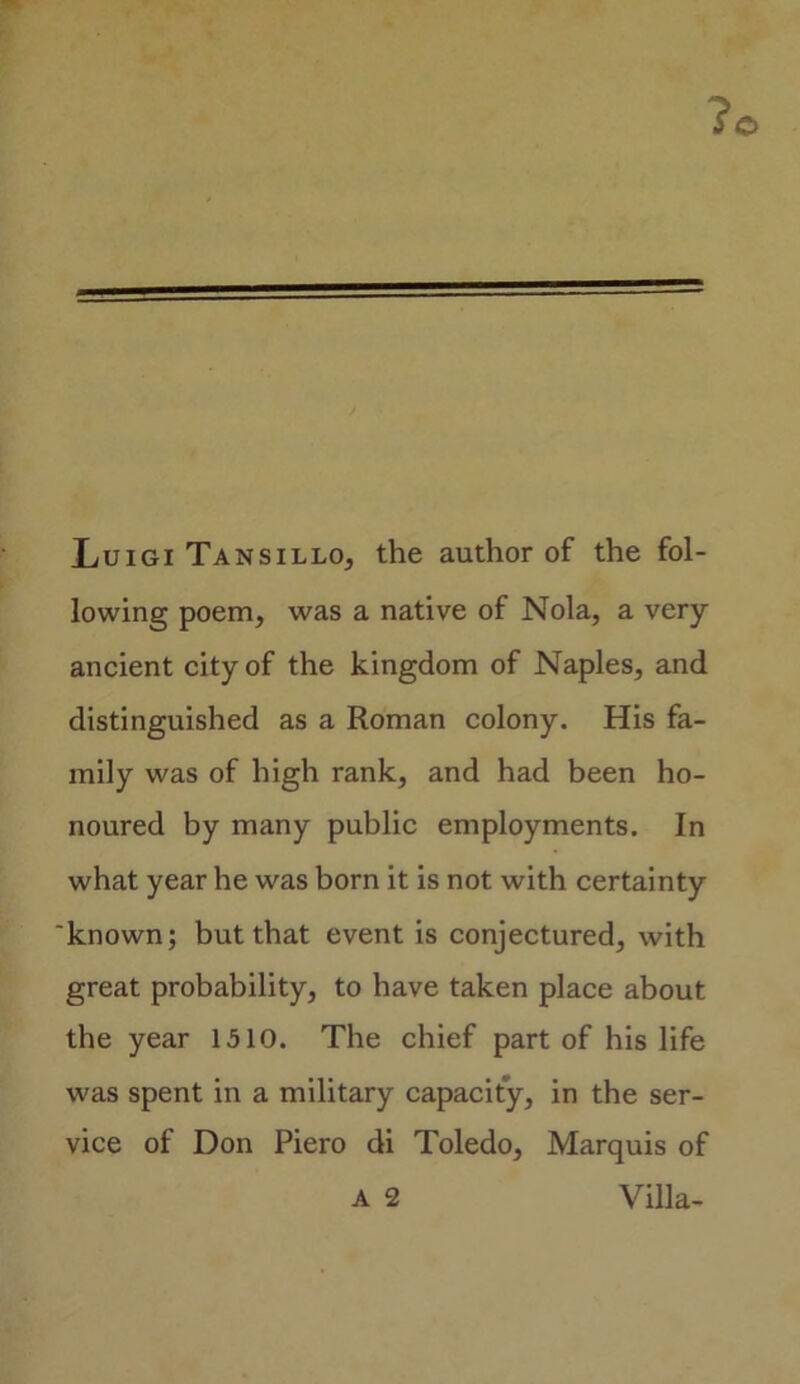 ?o Luigi Tansillo, the author of the fol- lowing poem, was a native of Nola, a very ancient city of the kingdom of Naples, and distinguished as a Roman colony. His fa- mily was of high rank, and had been ho- noured by many public employments. In what year he was born it is not with certainty 'known; but that event is conjectured, with great probability, to have taken place about the year 1510. The chief part of his life was spent in a military capacity, in the ser- vice of Don Piero di Toledo, Marquis of a 2 Villa-