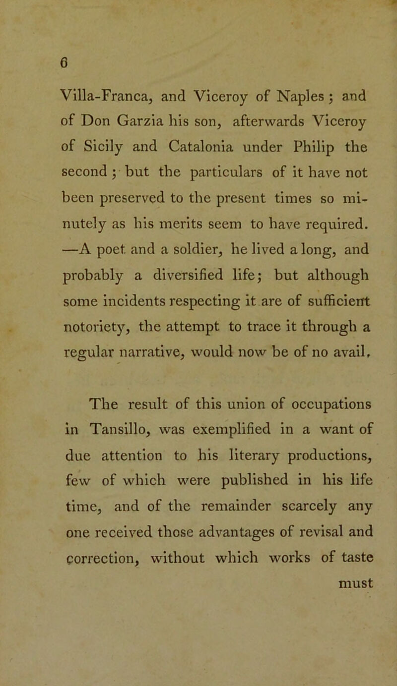 G Villa-Franca, and Viceroy of Naples ; and of Don Garzia his son, afterwards Viceroy of Sicily and Catalonia under Philip the second ; but the particulars of it have not been preserved to the present times so mi- nutely as his merits seem to have required. —A poet and a soldier, he lived along, and probably a diversified life; but although some incidents respecting it are of sufficient notoriety, the attempt to trace it through a regular narrative, would now be of no avail. The result of this union of occupations in Tansillo, was exemplified in a want of due attention to his literary productions, few of which were published in his life time, and of the remainder scarcely any one received those advantages of revisal and correction, without which works of taste must