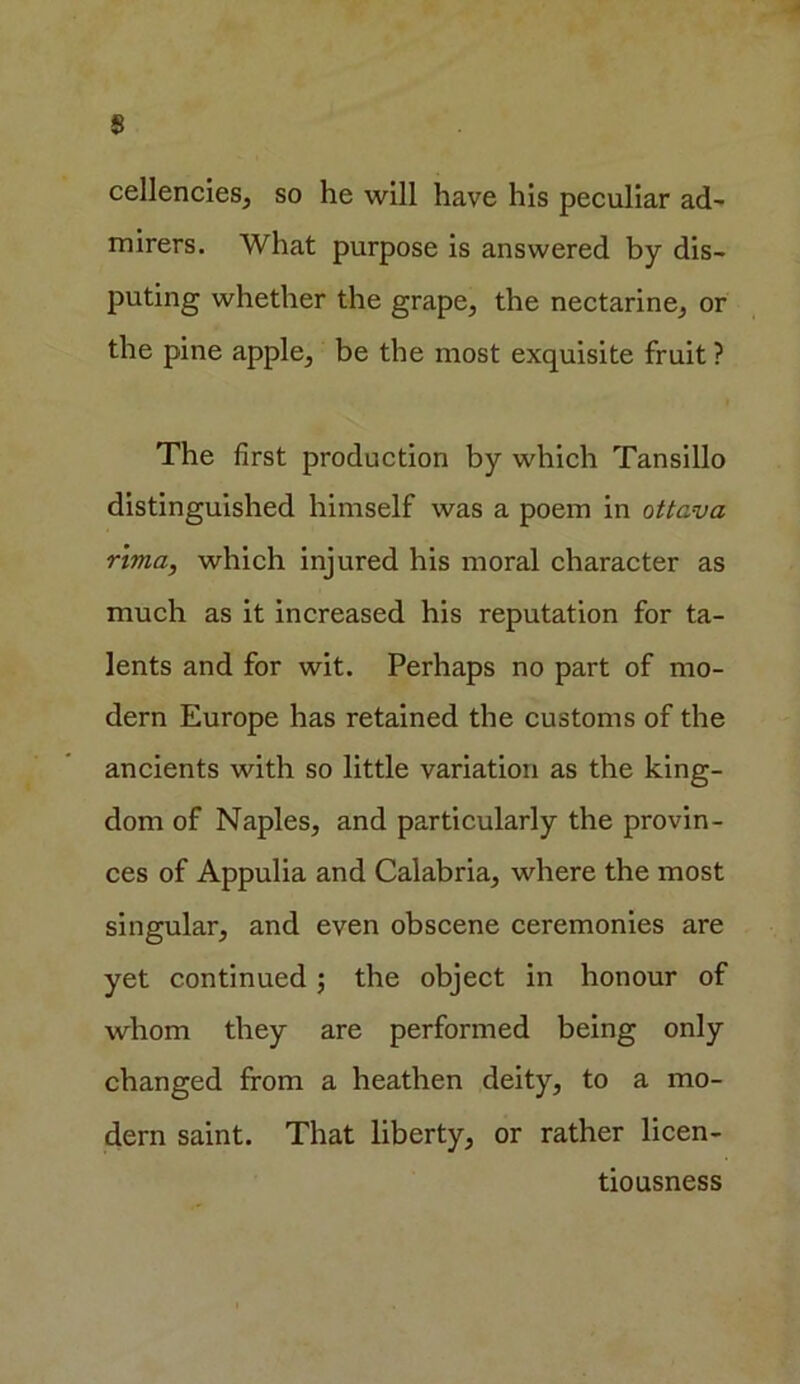 cellencies, so he will have his peculiar ad- mirers. What purpose is answered by dis- puting whether the grape, the nectarine, or the pine apple, be the most exquisite fruit ? The first production by which Tansillo distinguished himself was a poem in ottava rima, which injured his moral character as much as it increased his reputation for ta- lents and for wit. Perhaps no part of mo- dern Europe has retained the customs of the ancients with so little variation as the king- dom of Naples, and particularly the provin- ces of Appulia and Calabria, where the most singular, and even obscene ceremonies are yet continued; the object in honour of whom they are performed being only changed from a heathen deity, to a mo- dern saint. That liberty, or rather licen- tiousness