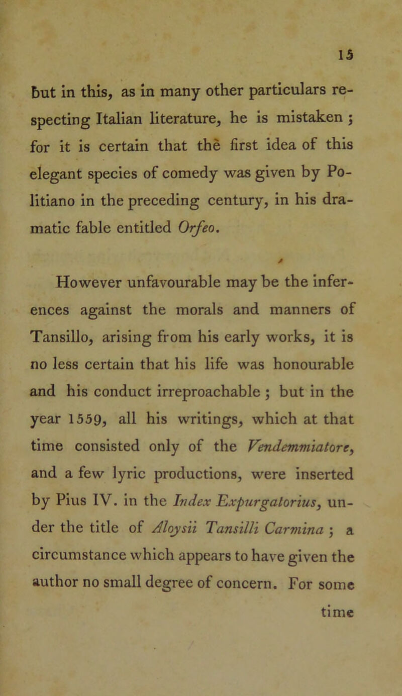 but in this, as in many other particulars re- specting Italian literature, he is mistaken ; for it is certain that the first idea of this elegant species of comedy was given by Po- litiano in the preceding century, in his dra- matic fable entitled Orfeo. However unfavourable may be the infer- ences against the morals and manners of Tansillo, arising from his early works, it is no less certain that his life was honourable and his conduct irreproachable ; but in the year 1559, all his writings, which at that time consisted only of the Vendemmiatore, and a few lyric productions, were inserted by Pius IV. in the Index Expurgalorius, un- der the title of Aloysii Tansilli Carmina ; a circumstance which appears to have given the author no small degree of concern. For some time