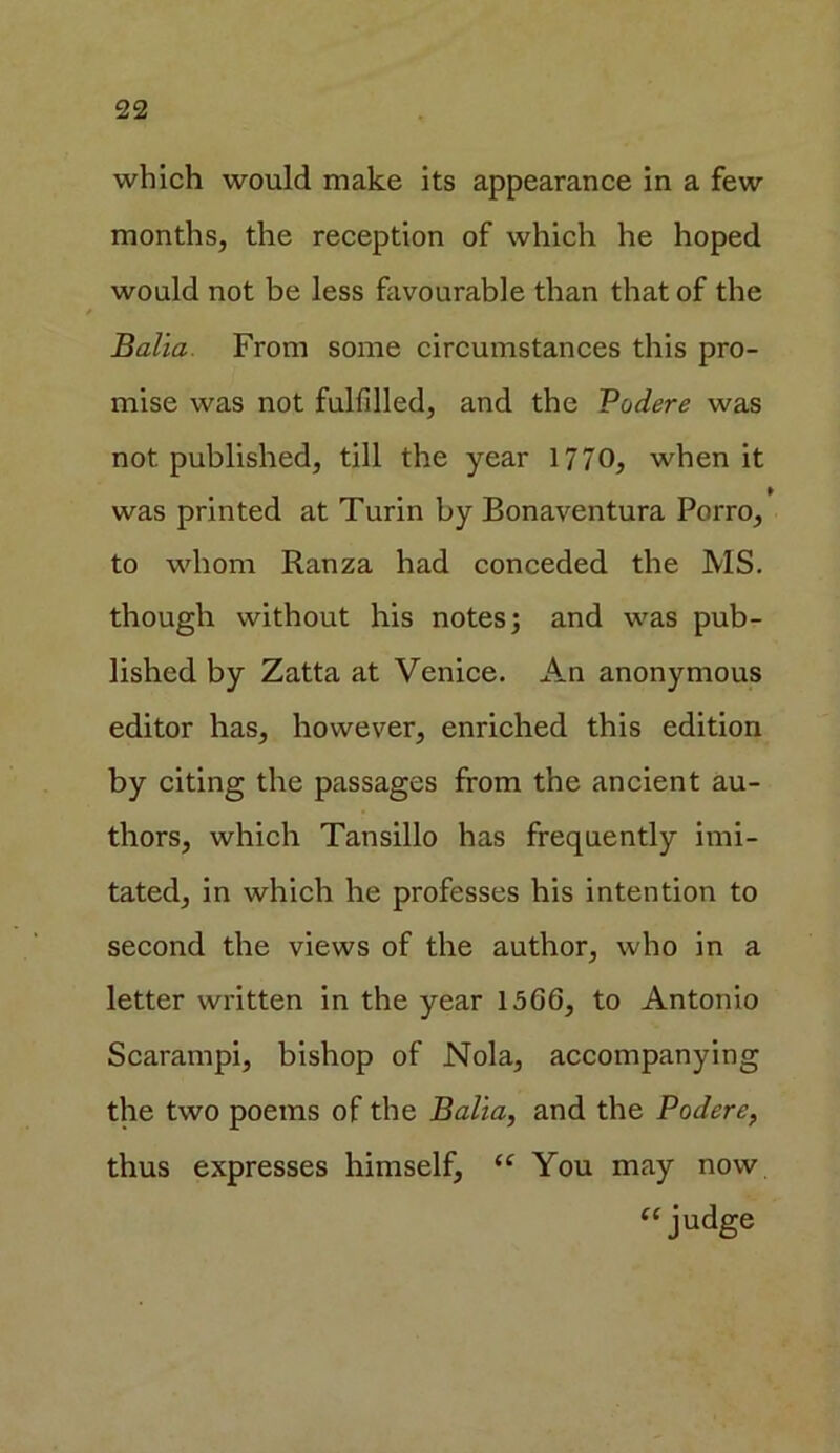 which would make its appearance in a few months, the reception of which he hoped would not be less favourable than that of the Balia From some circumstances this pro- mise was not fulfilled, and the Podere was not published, till the year 1770, when it was printed at Turin by Bonaventura Porro, to whom Ranza had conceded the MS. though without his notes; and was pub- lished by Zatta at Venice. An anonymous editor has, however, enriched this edition by citing the passages from the ancient au- thors, which Tansillo has frequently imi- tated, in which he professes his intention to second the views of the author, who in a letter written in the year 1566, to Antonio Scarampi, bishop of Nola, accompanying the two poems of the Balia, and the Podere, thus expresses himself, “ You may now “judge