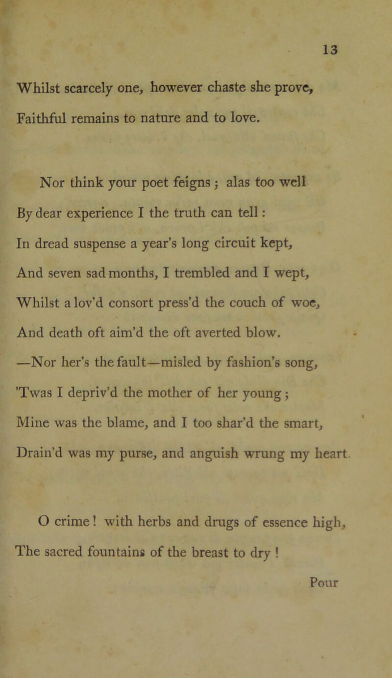 Whilst scarcely one, however chaste she prove. Faithful remains to nature and to love. Nor think your poet feigns ; alas too well By dear experience I the truth can tell: In dread suspense a year’s long circuit kept. And seven sad months, I trembled and I wept. Whilst a lov’d consort press’d the couch of woe. And death oft aim’d the oft averted blow. —Nor her’s the fault—misled by fashion’s song, ’Twas I depriv’d the mother of her young; Mine was the blame, and I too shar’d the smart. Drain’d was my purse, and anguish wrung my heart. O crime! with herbs and drugs of essence high. The sacred fountains of the breast to dry ! Pour