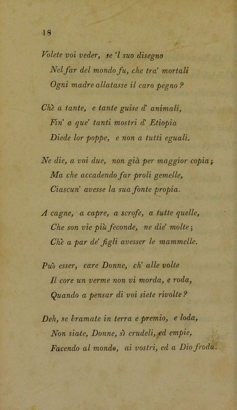 Volete voi veder, se 'l suo disegno Net far del mondofu, che tra' mortali Ogni madre allatasse il caro pegno ? Che a tante, e tante guise d' animali, Fin a que' tanti mostri dl Etiopia Diede lor poppe, e non a tutti eguali. Ne die, a voi due, non gia. per maggior copia j Ma che accadendo far proli gemelle, Ciascun avesse la sua fonte propia. A cagne, a capre, a scrofe, a tutte quelle, Che son vie piu feconde, ne die' molte; Che a par de' figli avesser le mammelle. Pub esser, care Donne, cK alle volte II core un verme non vi morda, e roda, Quando a pensar di voi siete rivolte ? Deh, se Iramate in terra e premio, e loda, Non siate, Donne, st crudeli, ed empie, Facendo al mondo, ai vostri, ed a Diofroda.