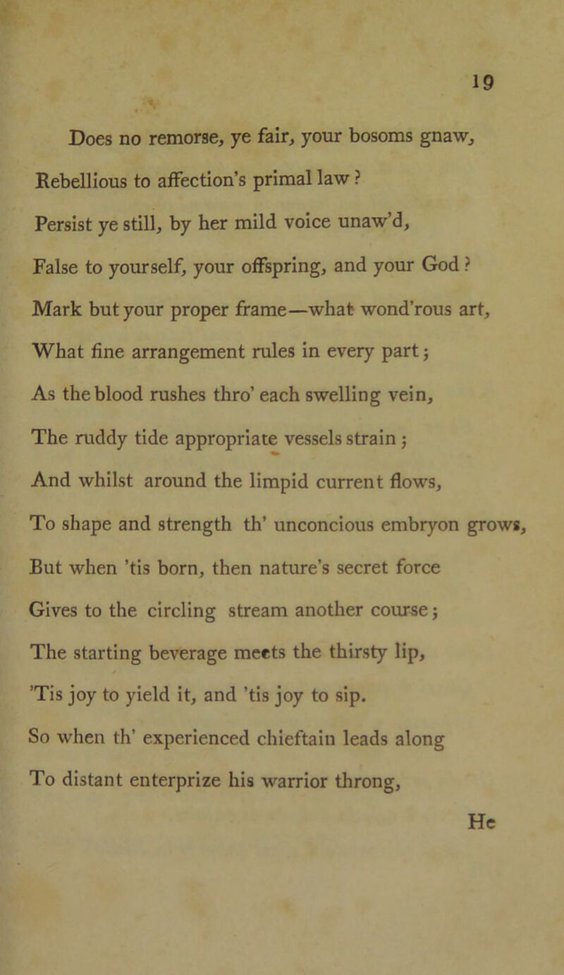 Does no remorse, ye fair, your bosoms gnaw. Rebellious to affection’s primal law ? Persist ye still, by her mild voice unaw’d. False to yourself, your offspring, and your God ? Mark but your proper frame—what wond’rous art, What fine arrangement rules in every part; As the blood rushes thro’ each swelling vein. The ruddy tide appropriate vessels strain 5 And whilst around the limpid current flows. To shape and strength th’ unconcious embryon grows. But when ’tis born, then nature’s secret force Gives to the circling stream another course; The starting beverage meets the thirsty lip, ’Tis joy to yield it, and ’tis joy to sip. So when th’ experienced chieftain leads along To distant enterprize his warrior throng, He