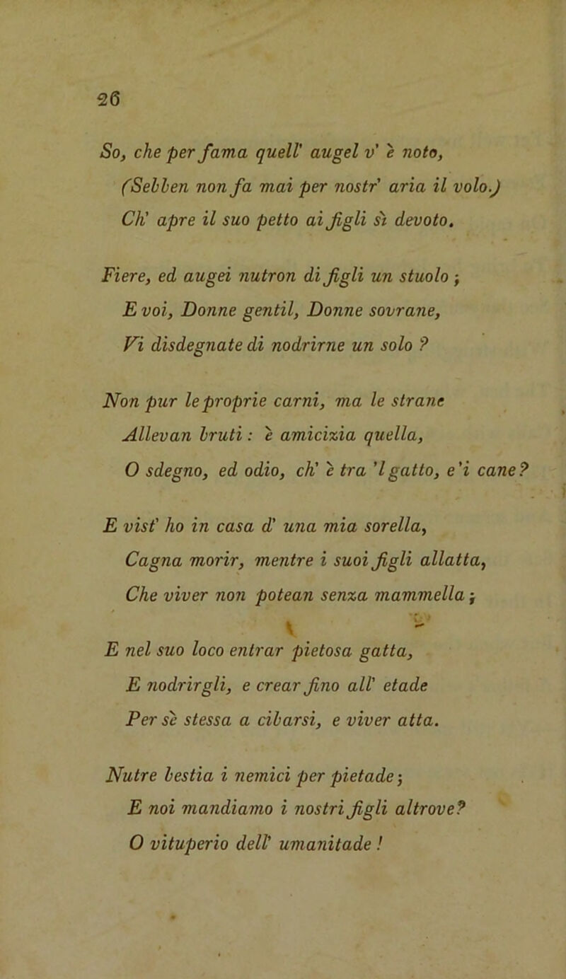 So, eke per fama quell' augel v’ e noto, (Seblen non fa mai per nostr' aria il volo.J Ch' apre il suo petto ai figli si devoto. Fiere, ed augei nutron di figli un stuolo ; E voi, Bonne gentil, Bonne sovrane, Vi disdegnate di nodrirne un solo ? Non pur leproprie carni, ma le strane Allevan Iruti: e amicizia quella, O sdegno, ed odio, ch' e tra 7 gat to, e 'i cane ? E vist' ho in casa d’ una mia sorella, Cagna morir, mentre i suoi figli allatta, Che viver non potean senza mammella j V E nel suo loco entrar pietosa gatta, E nodrirgli, e crear fino all' etade Per se stessa a cilarsi, e viver atta. Nutre lestia i nemici per pietade 5 E noi mandiamo i nostri figli altrove? O vituperio dell' umanitade !