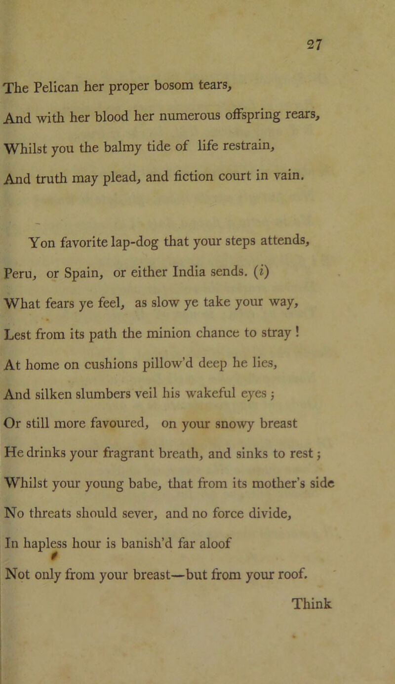 The Pelican her proper bosom tears. And with her blood her numerous offspring rears. Whilst you the balmy tide of life restrain. And truth may plead, and fiction court in vain. Yon favorite lap-dog that your steps attends, Peru, or Spain, or either India sends. (?) What fears ye feel, as slow ye take your way. Lest from its path the minion chance to stray ! At home on cushions pillow’d deep he lies. And silken slumbers veil his wakeful eyes; Or still more favoured, on your snowy breast He drinks your fragrant breath, and sinks to rest; Whilst your young babe, that from its mother’s side No threats should sever, and no force divide. In hapless hour is banish’d far aloof 0 Not only from your breast—but from your roof. Think