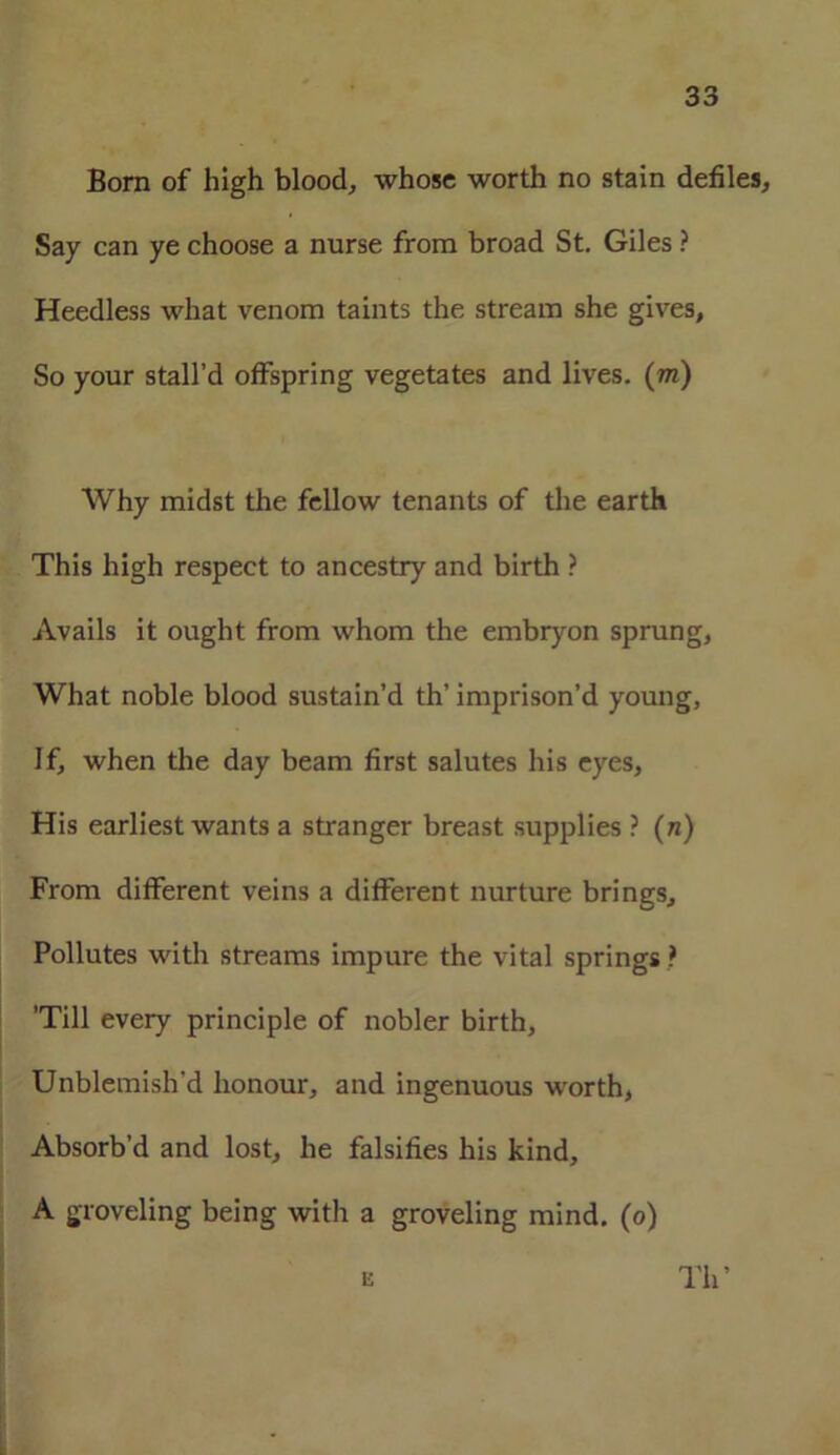 Born of high blood, whose worth no stain defiles. Say can ye choose a nurse from broad St. Giles ? Heedless what venom taints the stream she gives, So your stall’d offspring vegetates and lives, (m) Why midst the fellow tenants of the earth This high respect to ancestry and birth ? Avails it ought from whom the embryon sprung, What noble blood sustain’d th’ imprison’d young, If, when the day beam first salutes his eyes, His earliest wants a stranger breast supplies ? (n) From different veins a different nurture brings. Pollutes with streams impure the vital springs ? ’Till every principle of nobler birth, Unblemish'd honour, and ingenuous worth, Absorb’d and lost, he falsifies his kind, A groveling being with a groveling mind, (o) u Th’