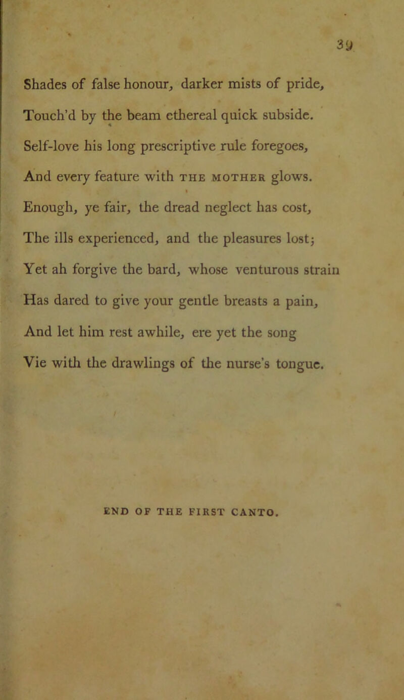 Shades of false honour, darker mists of pride. Touch’d by the beam ethereal quick subside. Self-love his long prescriptive rule foregoes. And every feature with the mother glows. Enough, ye fair, the dread neglect has cost. The ills experienced, and the pleasures lost5 Yet ah forgive the bard, whose venturous strain Has dared to give your gentle breasts a pain. And let him rest awhile, ere yet the song Vie with the drawlings of the nurse’s tongue. END OF THE FIRST CANTO.