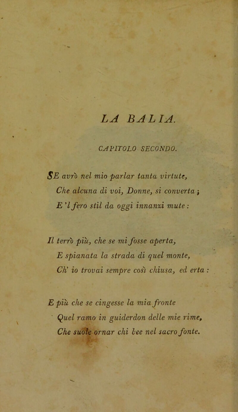 LA BALIA. CAE1T0L0 SECONDO. SE avrb nel mio parlar tanta virtute, Che alcuna di voi, Donne, si converta ; E 'Ifero stil da oggi innanxi mute : II terr'o piu, che se mi fosse aperta, E spianata la strada di quel monte, CK io trovai sempre cost chiusa, ed erta E piu che se cingesse la mia fronte Quel ramo in guiderdon delle mie rime, Che suole ornar chi lee nel sacro fonte.