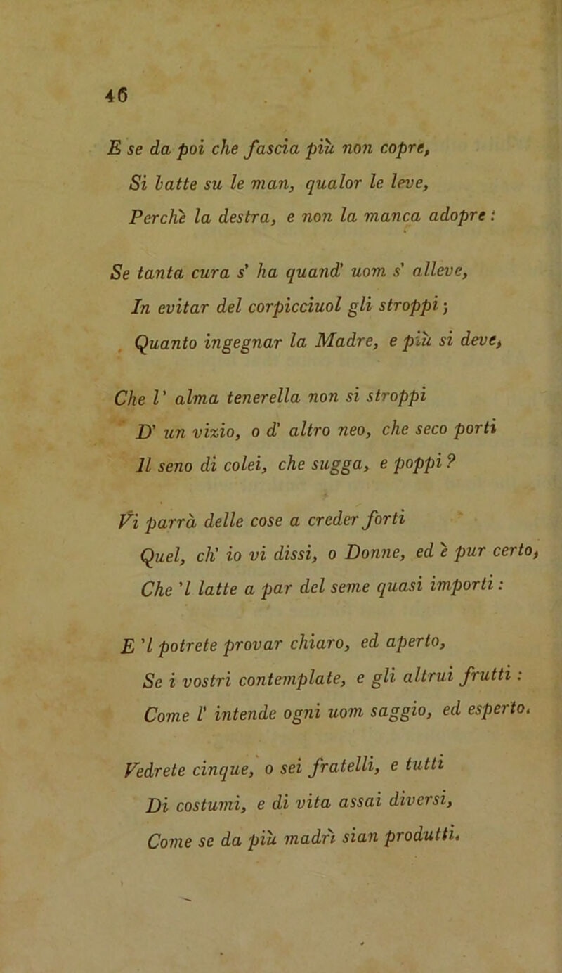 4(5 E se da poi che fascia piu non coprc. Si latte su le man, qualor le leve, Perche la destra, e non la manca adopre: Se tanta cura s' ha quand' uom s' alleve, In evitar del corpicciuol gli stroppi; Quanto ingegnar la Madre, e piu si deve, Che V alma tenerella non si stroppi D' un vizio, o d’ altro neo, che seco porti 11 seno di colei, che sugga, e poppi ? Vi parra delle cose a crcder forti Quel, cli' io vi dissi, o Donne, ed e pur certo, Che 'l latte a par del seme quasi importi: E 'l potrete provar chiaro, ed aperto, Se i vostri contemplate, e gli altrui frutti : Come 1' intende ogni uom saggio, ed esperto. Vedrete cinque, o sei fratelli, e tutti Di costumi, e di vita assai diversi, Come se da piu madn sian produtti.