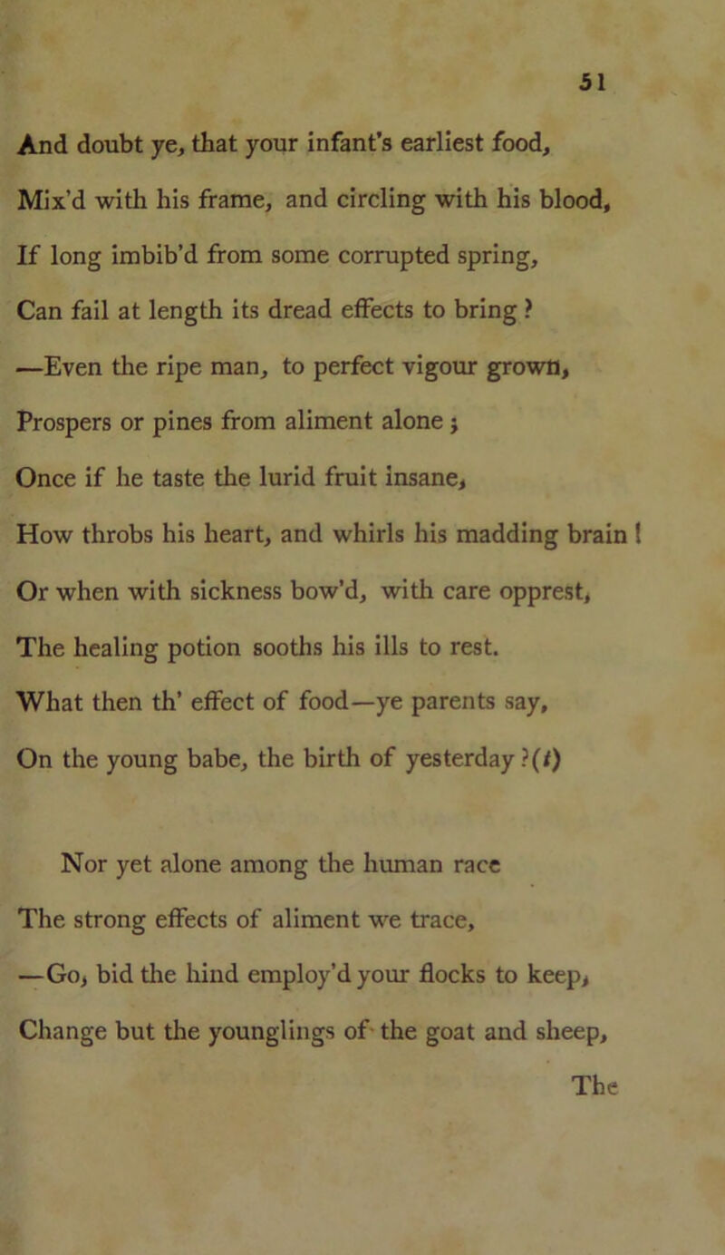 And doubt ye, that your infant’s earliest food. Mix’d with his frame, and circling with his blood. If long imbib’d from some corrupted spring. Can fail at length its dread effects to bring ? —Even the ripe man, to perfect vigour grown, Prospers or pines from aliment alone; Once if he taste the lurid fruit insane, How throbs his heart, and whirls his madding brain ! Or when with sickness bow’d, with care opprest, The healing potion sooths his ills to rest. What then th’ effect of food—ye parents say. On the young babe, the birth of yesterday ?(0 Nor yet alone among the human race The strong effects of aliment we trace, —Go, bid the hind employ’d your flocks to keep, Change but the younglings of the goat and sheep. The