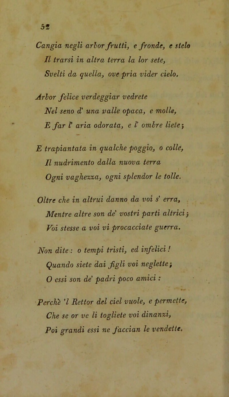 Cangia negli arbor frutti, e fronde, e stelo II trarsi in altra terra la lor sete, Svelti da quella, ove pria vider cielo. Arbor felice verdeggiar vedrete Nel seno d' una palle opaca, e molle, E far l' aria odorata, e l' ombre liete; E trapiantata in qualche poggio, o colie, 11 nudrimento dalla nuova terra Ogni vaghezza, ogni splendor le tolle. Oltre che in altrui danno da voi s' erra, Mentre altre son de' vostri parti altrici ■, Voi stesse a voi vi procacciate gutrra. Non dite: o tempi tristi, ed infelici! Quando siete dai figli voi neglette-, O cssi son de’ padri poco amici : Perche 7 Rettor del del vuole, e permette, Che se or ve li togliete voi dinanzi, Poi grandi essi ne faccian le vendette.