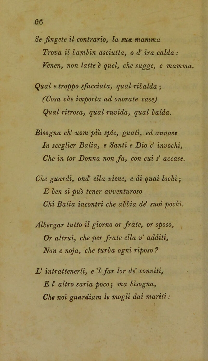 ©6 Se fingete il contrario, la sua mamma Trova il bambin asciutta, o d! ira calda: Venen, non latte e quel, che sugge, e mamma. Qual e troppo sfacciata, qual rilalda; (Cosa che import a ad onorate case) Qual ritrosa, qual ruvida, qual balda. Bisogna ch' uom piu spie, guati, ed annase In sceglier Balia, e Santi e Dio c' invochi, Che in tor Donna non fa, con cui s’ accase. Che guardi, ond' ella viene, e di quai lochi; E ben si pub tener avventuroso Chi Balia incontri che abbia de’ suoi pochi. Albergar tutto il giorno or frate, or sposo. Or altrui, che per frate ella v additi. Non e noja, che turba ogni riposo ? L' intrattenerli, e ’l far lor de’ conviti, E 1’ altro saria poco; ma bisogna, Che noi guardiam le mogli dai mariti: