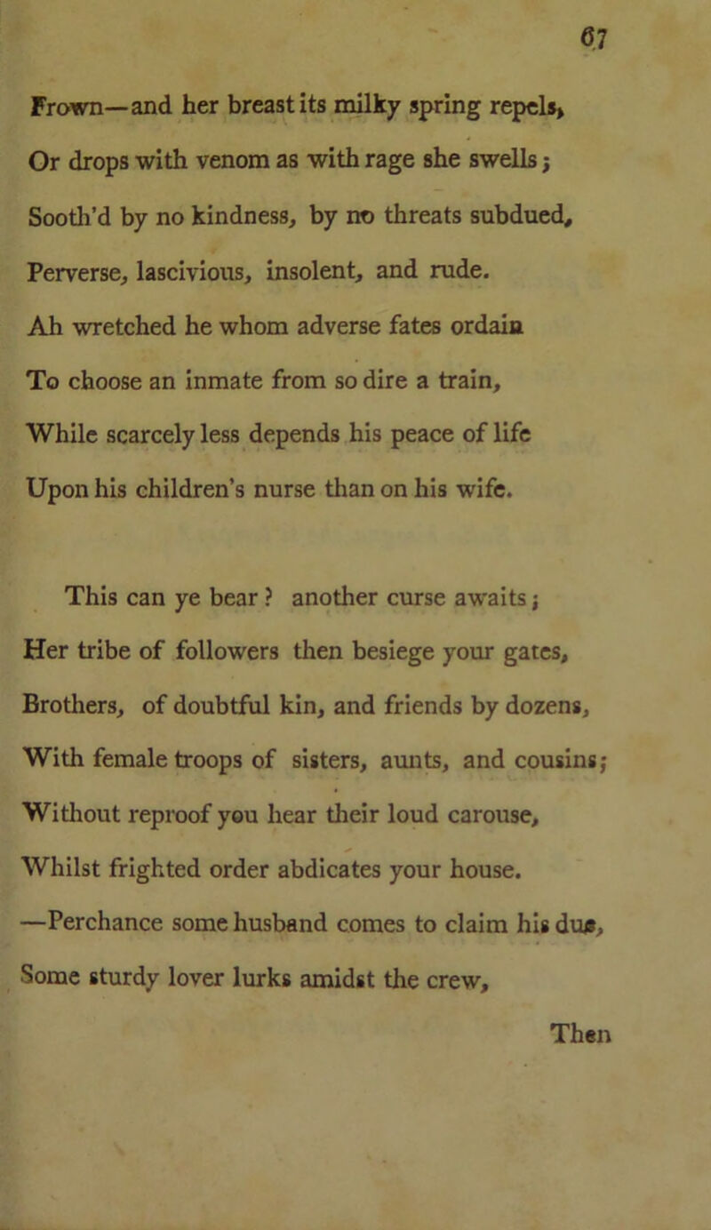 Frown—and her breast its milky spring repels* Or drops with venom as with rage she swells j Sooth’d by no kindness, by no threats subdued. Perverse, lascivious, insolent, and rude. Ah wretched he whom adverse fates ordain To choose an inmate from so dire a train. While scarcely less depends his peace of life Upon his children’s nurse than on his wife. This can ye bear ? another curse awaits; Her tribe of followers then besiege your gates. Brothers, of doubtful kin, and friends by dozens, With female troops of sisters, aunts, and cousins; Without reproof you hear their loud carouse. Whilst frighted order abdicates your house. —Perchance some husband comes to claim his dun. Some sturdy lover lurks amidst the crew. Then