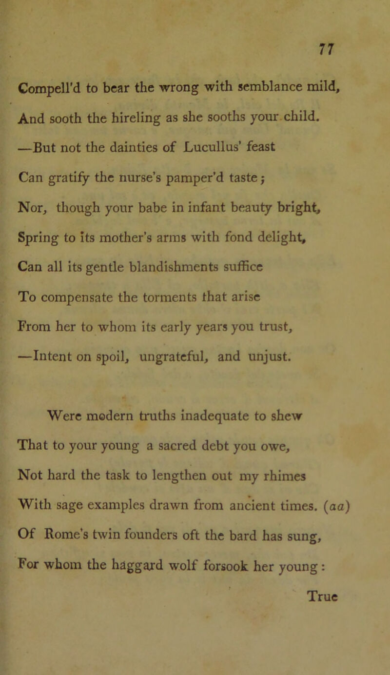 Compell’d to bear the wrong with semblance mild. And sooth the hireling as she sooths your child. —But not the dainties of Lucullus’ feast Can gratify the nurse’s pamper’d taste; Nor, though your babe in infant beauty bright. Spring to its mother’s arms with fond delight. Can all its gentle blandishments suffice To compensate the torments that arise From her to whom its early years you trust, —Intent on spoil, ungrateful, and unjust. Were modern truths inadequate to shew That to your young a sacred debt you owe. Not hard the task to lengthen out my rhimes With sage examples drawn from ancient times. (aa) Of Rome’s twin founders oft the bard has sung. For whom the haggard wolf forsook her young : True