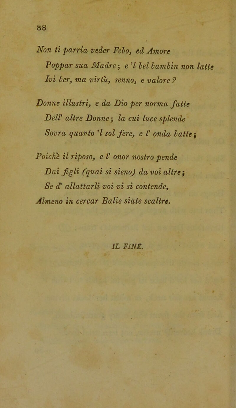 Non ti parria veder Felo, ed Amore Poppar sua Madre-, e 7 lei lamlin non latte Ivi ler, ma virtu, senno, e valore ? Donne illustri, e da Dio per norma fatte Dell’ altre Donne j la cui luce splende Sovra quarto 7 sol fere, e l' onda latte; Poiche il riposo, e l’ onor nostro pende Dai figli (quai si sieno) da voi altre-, Se d' allattarli voi vi si contende, Almeno in cercar Balie siate scaltre. 1L FINE.