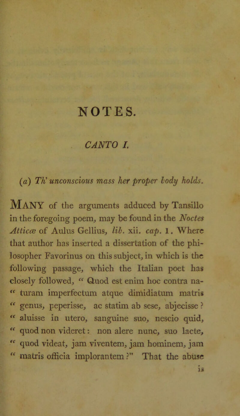 CANTO I. (a) Tti unconscious mass her proper body holds. Many of the arguments adduced by Tansillo in the foregoing poem, may be found in the Nodes Atticce of Aulus Gellius, lib. xii. cap. 1. Where that author has inserted a dissertation of the phi- losopher Favorinus on this subject, in which is the following passage, which the Italian poet has closely followed, “ Quod est enim hoc contra na- “ turam imperfectum atque dimidiatum matris “ genus, peperisse, ac statim ab sese, abjecisse ?  aluisse in utero, sanguine suo, nescio quid,  quod non videret: non alere nunc, suo lacte, “ quod videat, jam viventem, jam hominem, jam “ matris ofiicia implorantem ?” That the abuse li