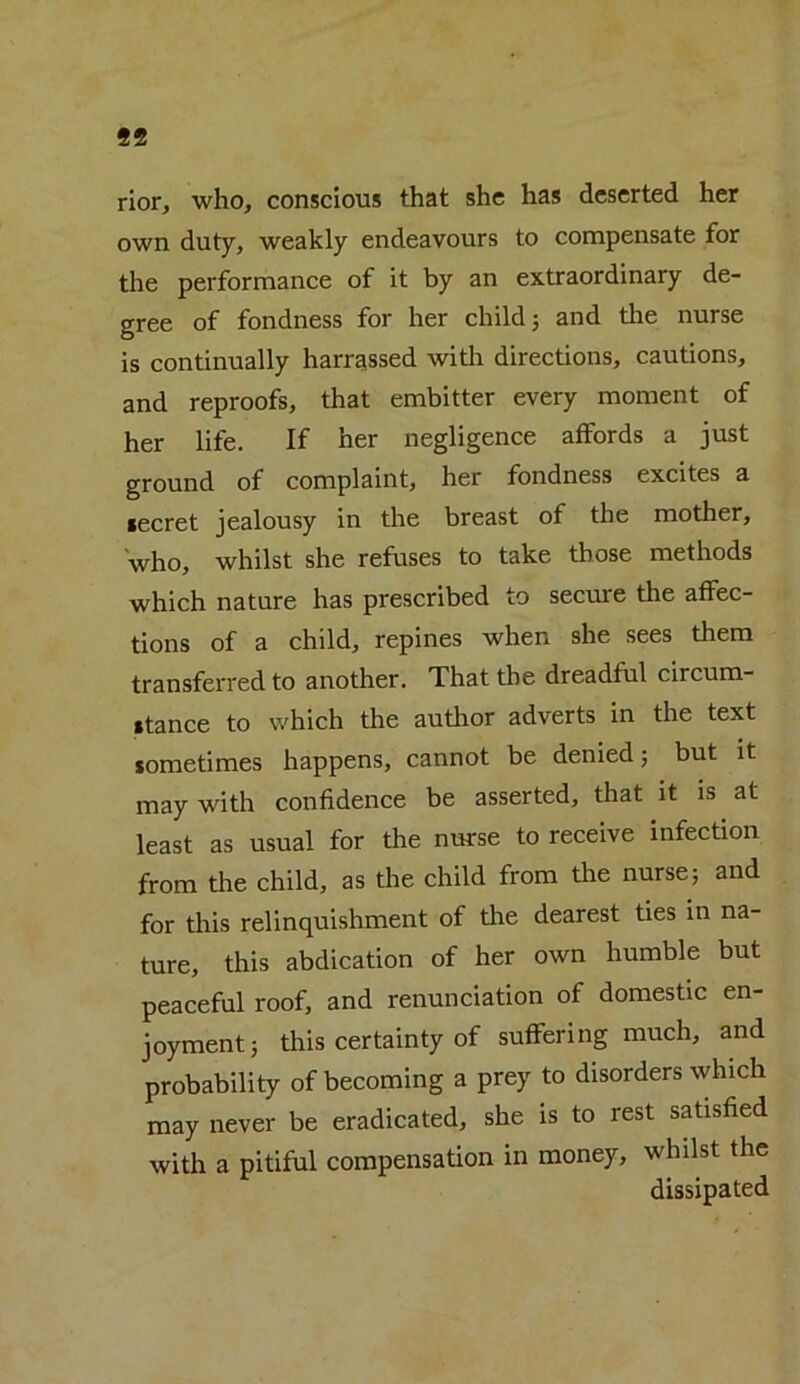 99 rior, who, conscious that she has deserted her own duty, weakly endeavours to compensate for the performance of it by an extraordinary de- gree of fondness for her child 3 and tire nurse is continually harrassed with directions, cautions, and reproofs, that embitter every moment of her life. If her negligence affords a just ground of complaint, her fondness excites a secret jealousy in the breast of the mother, who, whilst she refuses to take those methods which nature has prescribed to secure the affec- tions of a child, repines when she sees them transferred to another. That the dreadful circum- stance to which the author adverts in the text sometimes happens, cannot be denied; but it may with confidence be asserted, that it is at least as usual for the nurse to receive infection from the child, as the child from the nurse; and for this relinquishment of the dearest ties in na- ture, this abdication of her own humble but peaceful roof, and renunciation of domestic en- joyment; this certainty of suffering much, and probability of becoming a prey to disorders which may never be eradicated, she is to rest satisfied with a pitiful compensation in money, whilst the dissipated